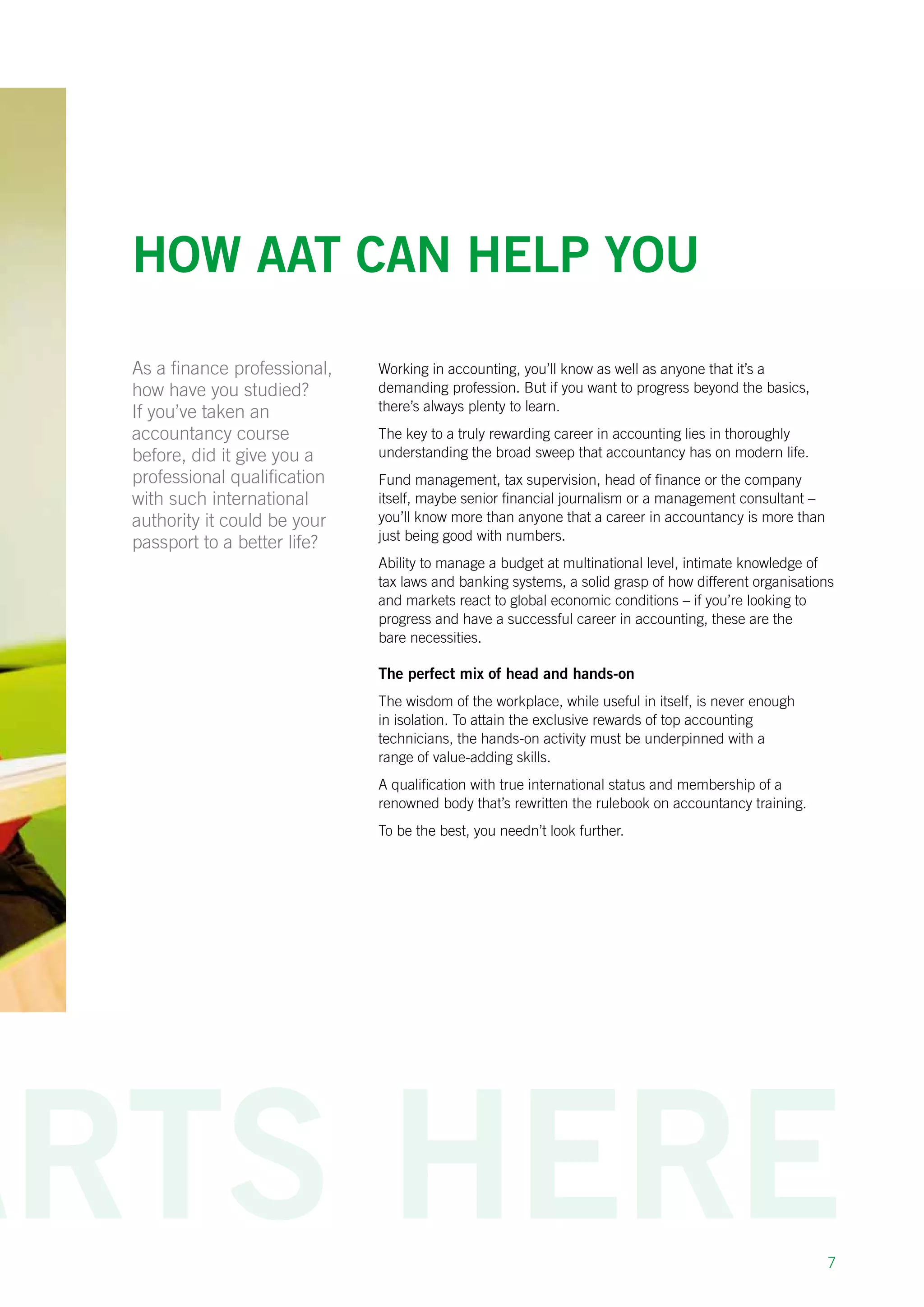 7
How AAT can help you
Working in accounting, you’ll know as well as anyone that it’s a
demanding profession. But if you want to progress beyond the basics,
there’s always plenty to learn.
The key to a truly rewarding career in accounting lies in thoroughly
understanding the broad sweep that accountancy has on modern life.
Fund management, tax supervision, head of finance or the company
itself, maybe senior financial journalism or a management consultant –
you’ll know more than anyone that a career in accountancy is more than
just being good with numbers.
Ability to manage a budget at multinational level, intimate knowledge of
tax laws and banking systems, a solid grasp of how different organisations
and markets react to global economic conditions – if you’re looking to
progress and have a successful career in accounting, these are the
bare necessities.
The perfect mix of head and hands-on
The wisdom of the workplace, while useful in itself, is never enough
in isolation. To attain the exclusive rewards of top accounting
technicians, the hands-on activity must be underpinned with a
range of value-adding skills.
A qualification with true international status and membership of a
renowned body that’s rewritten the rulebook on accountancy training.
To be the best, you needn’t look further.
As a finance professional,
how have you studied?
If you’ve taken an
accountancy course
before, did it give you a
professional qualification
with such international
authority it could be your
passport to a better life?
 