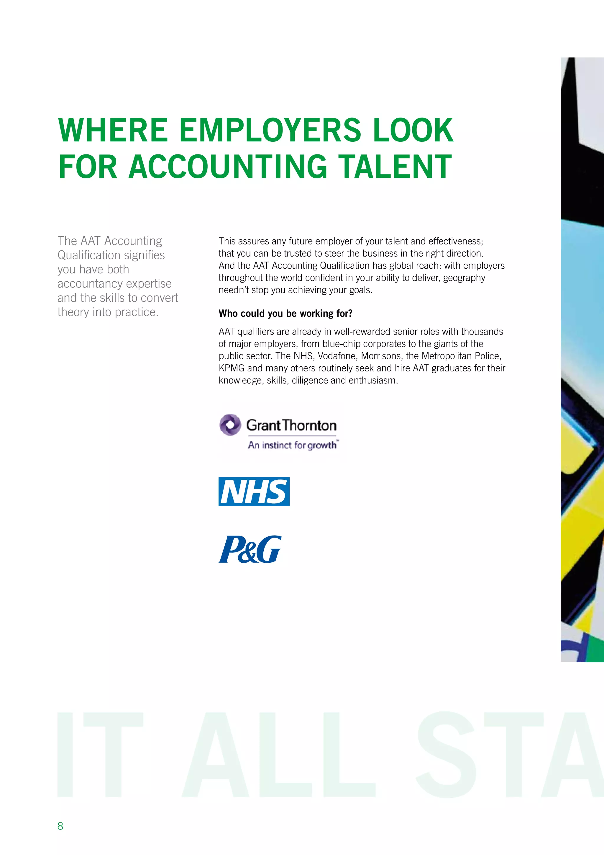 8
Where employers look
for accounting talent
This assures any future employer of your talent and effectiveness;
that you can be trusted to steer the business in the right direction.
And the AAT Accounting Qualification has global reach; with employers
throughout the world confident in your ability to deliver, geography
needn’t stop you achieving your goals.
Who could you be working for?
AAT qualifiers are already in well-rewarded senior roles with thousands
of major employers, from blue-chip corporates to the giants of the
public sector. The NHS, Vodafone, Morrisons, the Metropolitan Police,
KPMG and many others routinely seek and hire AAT graduates for their
knowledge, skills, diligence and enthusiasm.
The AAT Accounting
Qualification signifies
you have both
accountancy expertise
and the skills to convert
theory into practice.
 