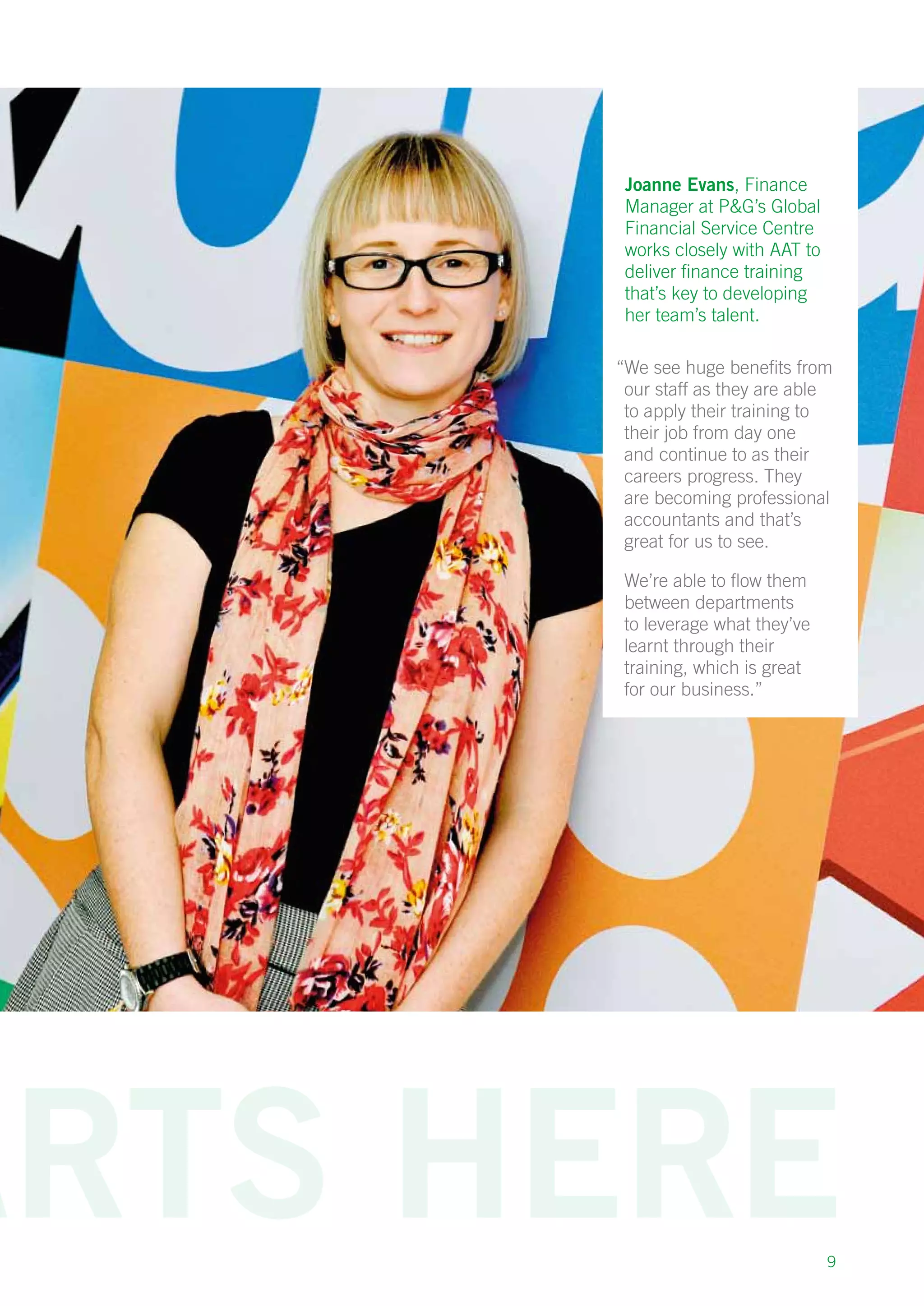 9
Joanne Evans, Finance
Manager at PG’s Global
Financial Service Centre
works closely with AAT to
deliver finance training
that’s key to developing
her team’s talent.
“We see huge benefits from
our staff as they are able
to apply their training to
their job from day one
and continue to as their
careers progress. They
are becoming professional
accountants and that’s
great for us to see.
We’re able to flow them
between departments
to leverage what they’ve
learnt through their
training, which is great
for our business.”
 