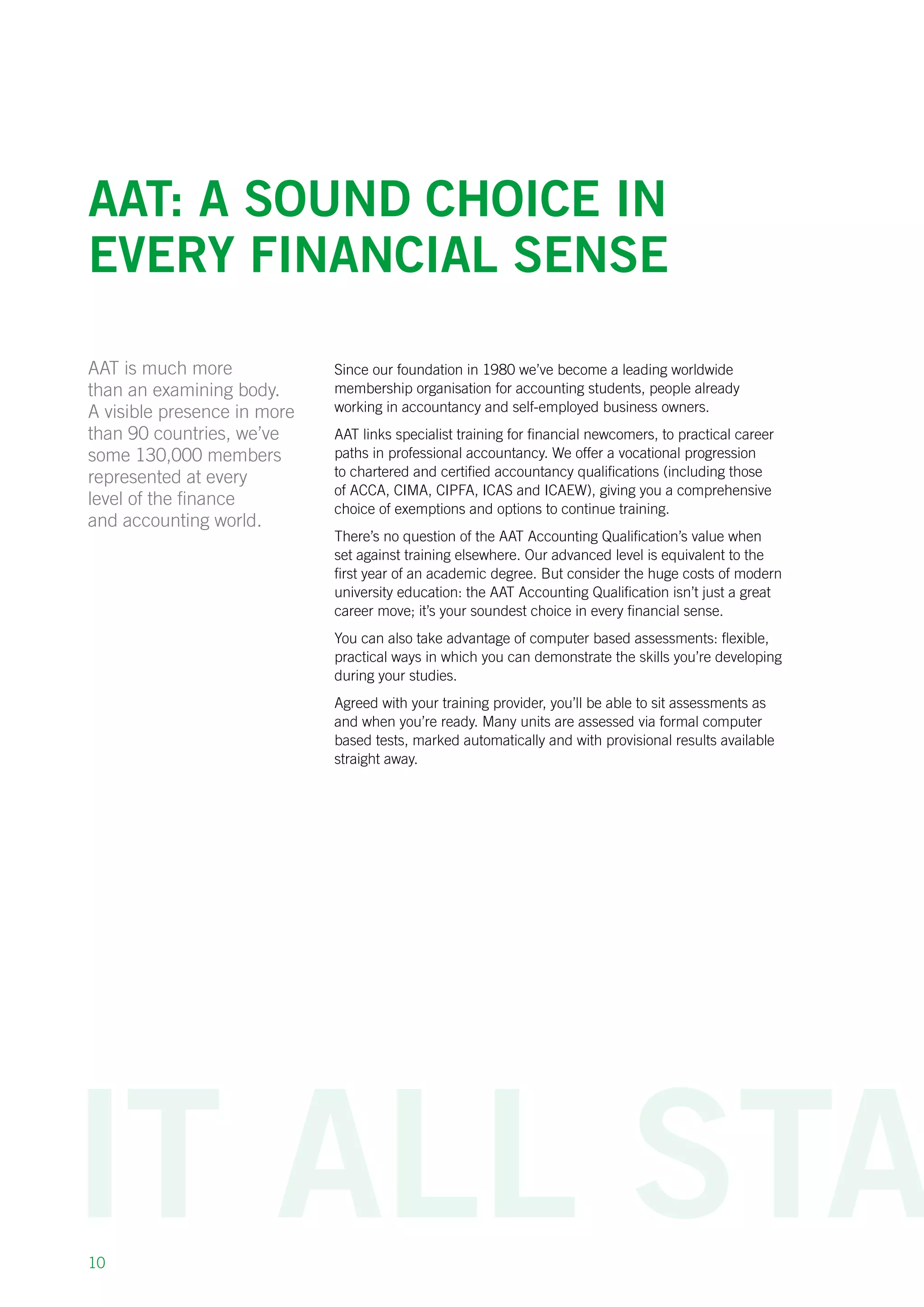 10
AAT: a sound choice in
every financial sense
Since our foundation in 1980 we’ve become a leading worldwide
membership organisation for accounting students, people already
working in accountancy and self-employed business owners.
AAT links specialist training for financial newcomers, to practical career
paths in professional accountancy. We offer a vocational progression
to chartered and certified accountancy qualifications (including those
of ACCA, CIMA, CIPFA, ICAS and ICAEW), giving you a comprehensive
choice of exemptions and options to continue training.
There’s no question of the AAT Accounting Qualification’s value when
set against training elsewhere. Our advanced level is equivalent to the
first year of an academic degree. But consider the huge costs of modern
university education: the AAT Accounting Qualification isn’t just a great
career move; it’s your soundest choice in every financial sense.
You can also take advantage of computer based assessments: flexible,
practical ways in which you can demonstrate the skills you’re developing
during your studies.
Agreed with your training provider, you’ll be able to sit assessments as
and when you’re ready. Many units are assessed via formal computer
based tests, marked automatically and with provisional results available
straight away.
AAT is much more
than an examining body.
A visible presence in more
than 90 countries, we’ve
some 130,000 members
represented at every
level of the finance
and accounting world.
 