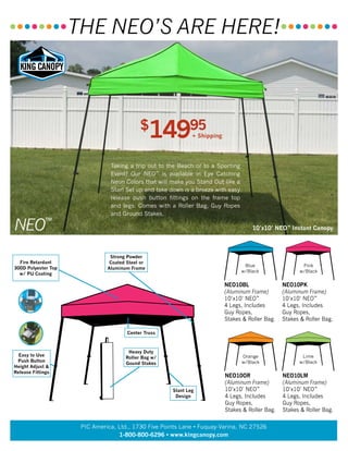 Taking a trip out to the Beach or to a Sporting
Event? Our NEO™
is available in Eye Catching
Neon Colors that will make you Stand Out like a
Star! Set up and take down is a breeze with easy
release push button fittings on the frame top
and legs. Comes with a Roller Bag, Guy Ropes
and Ground Stakes.
10’x10’ NEO™
Instant Canopy
Pink
w/Black
Orange
w/Black
Lime
w/Black
Blue
w/Black
NEO10BL
(Aluminum Frame)
10’x10’ NEO™
4 Legs, Includes
Guy Ropes,
Stakes & Roller Bag.
Fire Retardant
300D Polyester Top
w/ PU Coating
Strong Powder
Coated Steel or
Aluminum Frame
Easy to Use
Push Button
Height Adjust &
Release Fittings
Heavy Duty
Roller Bag w/
Gound Stakes
NEO10PK
(Aluminum Frame)
10’x10’ NEO™
4 Legs, Includes
Guy Ropes,
Stakes & Roller Bag.
NEO10OR
(Aluminum Frame)
10’x10’ NEO™
4 Legs, Includes
Guy Ropes,
Stakes & Roller Bag.
NEO10LM
(Aluminum Frame)
10’x10’ NEO™
4 Legs, Includes
Guy Ropes,
Stakes & Roller Bag.
Slant Leg
Design
Center Truss
NEO™
••••••••THE NEO’S ARE HERE!••••••••
PIC America, Ltd., 1730 Five Points Lane • Fuquay-Varina, NC 27526
1-800-800-6296 • www.kingcanopy.com
$
14995
+ Shipping
 