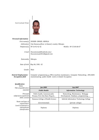 Curriculum Vitae
Personal information
First name(s) HUSSEN ISMAEL ABDELA
Address(es) City Hawassa,(Now in Hamer) country Ethiopia
Telephone(s) 09 16 92 42 42 Mobile: 09 15 68 68 67
E-mail Hussenismael@outlook.com/
Hussenismael2012@gmail.com
Nationality Ethiopia
Date of birth May 06, 1981. GC
Gender Male
Desired Employment/
Occupation field
Computer programming g, Office machine maintenance, Computer Networking , HIV/AIDS
mainstreaming, public health work or related Occupation
Qualification
Dates
Title of qualification
awarded
Principal
subjects/occupational
skills covered
Name and type of
organization
Level in national or
international
classification
Jan-2009 Sep-2007
Public Health Information Technology
Public health, Communicable
Disease, First Aid, Basic Nsg art...
Networking, Maintenance, Webpage
Development, Database, programming...…
Hawassa College of Health Science
(Governmental)
Infolink Information Technology College
(private college)
Diploma Diploma
 