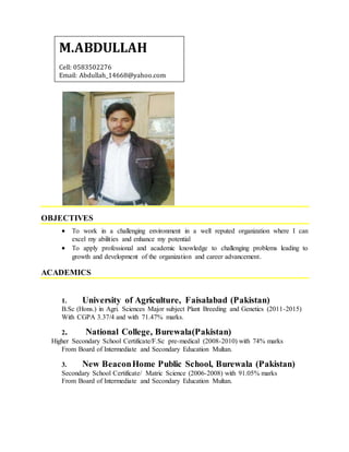 OBJECTIVES
 To work in a challenging environment in a well reputed organization where I can
excel my abilities and enhance my potential
 To apply professional and academic knowledge to challenging problems leading to
growth and development of the organization and career advancement.
ACADEMICS
1. University of Agriculture, Faisalabad (Pakistan)
B.Sc (Hons.) in Agri. Sciences Major subject Plant Breeding and Genetics (2011-2015)
With CGPA 3.37/4 and with 71.47% marks.
2. National College, Burewala(Pakistan)
Higher Secondary School Certificate/F.Sc pre-medical (2008-2010) with 74% marks
From Board of Intermediate and Secondary Education Multan.
3. New BeaconHome Public School, Burewala (Pakistan)
Secondary School Certificate/ Matric Science (2006-2008) with 91.05% marks
From Board of Intermediate and Secondary Education Multan.
M.ABDULLAH
Cell: 0583502276
Email: Abdullah_14668@yahoo.com
 