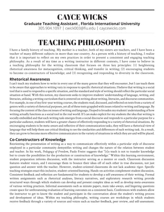 teaching philosophy
I have a family history of teaching. My mother is a teacher, both of my sisters are teachers, and I have been a
teacher of many different subjects in more than one country. As a person with a history of teaching, I realize
that it is important to reflect on my own practices in order to present a consistent and engaging teaching
philosophy. As a result of my time as a writing instructor in different contexts, I have come to believe in
a teaching philosophy for the writing classroom that focuses on three key principles: (1) heightening
rhetorical awareness for metacognition, critical thinking, and transfer in writing; (2) encouraging students
to become co-constructors of knowledge; and (3) recognizing and responding to diversity in the classroom.
Rhetorical Awareness
I can’t teach my students how to write in every one of the many genres that they will encounter, but I can teach them
to be aware that approaches to writing vary in response to specific rhetorical situations. I believe that writing is a social
toolthatisusedtorespondtoaspecificsituation,andthestandardandstyleofwritingshouldreflecttheparticularsocial
situation at hand. With this notion, my classroom seeks to improve students’ understanding of language, writing, and
literacies,utilizingawritingcurriculumthatiscenteredonwritingaboutwriting,literacies,anddiscoursecommunities.
Forexample,inoneofmyfirst-yearwritingcourses,thestudentsread,discussed,andreflectedontextsfromavarietyof
genreswithavarietyofrhetoricalpurposes,yetallofthesetextsgrappledwithissuesrelatedtowritingandlanguage.By
focusingthecontentoftheclassonissuesofwritingandlanguage,Ihopedtobroadenmystudents’understandingofhow
writing actually functions as a social tool in the real world. If I can make explicit for my students the idea that writing is
socially embedded and that each writing task emerges from a social discourse and responds to a particular purpose for a
particular audience, students will have a greater chance of effectively responding to a variety of rhetorical situations. By
encouraging students to be meta-aware and reflective of their communication tasks, they will have a rhetorical view of
language that will help them use critical thinking to see the similarities and differences of each writing task. As a result,
they can grow to become more effective communicators in the variety of situations in which they are and will be placed.
Co-Constructors of Knowledge
Reorienting the presentation of writing as a way to communicate effectively within a particular style of discourse
employed in a particular community demystifies writing and changes the nature of the relation between student
and teacher. In his work, Pedagogy of Freedom, Paulo Freire suggests that “[t]o teach is not to transfer knowledge
but to create the possibilities for the production or construction of knowledge.” Within this learning environment,
student preparation informs discussion, with the instructor serving as a mentor or coach. Classroom discussion
features student voices, and I encourage them to bounce their ideas off of each other in true discussion, not just
question and answer with the teacher. However, student-oriented classrooms do not lack academic rigor. Specific
teaching strategies enact this inclusive, student-oriented learning. Hands-on activities complement student discussion.
Consistent feedback and reflection are fundamental for students to develop a self-awareness of their writing. Formal
written assignments such as rhetorical analyses, literacy narratives, and exploratory research writing provide
structured ways through which students can develop and present complex ideas as well as develop meta-awareness
of various writing practices. Informal assessments such as minute papers, main take-aways, and lingering questions
create space for unthreatening evaluation of learning outcomes on a consistent basis. Conferences with students allow
the instructor to get to know the student and participate in the conversation about the student’s writing process
and development of ideas. Within my teaching philosophy, writing courses are workshops in which students
receive feedback through a variety of sources and voices such as teacher feedback, peer review, and self-assessment.
Cayce Wicks
Graduate Teaching Assistant , Florida International University
305.904.1097 | cwick003@fiu.edu | caycewicks.com
 