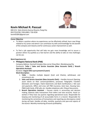 Kevin Michael R. Pascual
#40 A Dr. Sixto Antonio Avenue Rosario, Pasig City
09177552783 / 903-6983 / 726-9258
kevin053091@gmail.com
Career Objective
• To obtain a position where my experiences can be effectively utilized, learn new things
related to my career and where I can contribute my skills and knowledge for the benefit
of the company and industry and for continuous career improvement as well.
• To find a job opportunity that will help me gain more knowledge and to secure a
position where my qualities as a fast learner and the ability to take on new challenges
can be use.
Work Experience (s):
• Philippine National Bank (PNB)
Company Address: Starmall Complex Edsa corner Shaw Blvd., Mandaluyong City
Position(s): Teller / Sales and Service Associate (New Accounts Clerk) / Branch
Operations Assistant
Duration: August 2011 up to present (5 years)
Work Description:
1. Teller – Handles multiple deposit (Cash and Checks), withdrawal, and
encashment, etc.
2. Sales and Service Associate (New Accounts Clerk) – Handles Account Opening,
assist clients on their concerns/problems, processes Telegraphic Transfers
(Domestic and Foreign) / Bank Statements and Bank Certifications / SSS Loan
and payments. Offers and cross sell PNB insurance, Auto loan, Housing loan,
PNB Credit Cards, ATM safe, etc. Handles telephone calls. Filing of documents.
3. Branch Operations Assistant – Focuses mainly in accounting and decision
making, balances daily transactions from tellers and new accounts. Assist co-
workers if they have any queries regarding operational issues. Responsible for
keeping and monitoring of all accountable forms in a branch. Responsible for
monitoring the correctness of transactions and reporting any discrepancy noted
during call back. Handles all daily, monthly, quarterly and year-end reports of
the branch. Monthly monitoring of branch profitability.
 
