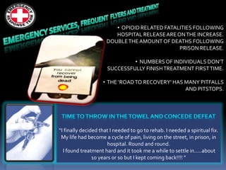 “I finally decided that I needed to go to rehab. I needed a spiritual fix.
My life had become a cycle of pain, living on the street, in prison, in
hospital. Round and round.
I found treatment hard and it took me a while to settle in.....about
10 years or so but I kept coming back!!!! ”
• OPIOID RELATED FATALITIES FOLLOWING
HOSPITAL RELEASEARE ONTHE INCREASE.
DOUBLETHE AMOUNT OF DEATHS FOLLOWING
PRISON RELEASE.
• NUMBERS OF INDIVIDUALS DON’T
SUCCESSFULLY FINISHTREATMENT FIRSTTIME.
• THE ‘ROADTO RECOVERY’ HAS MANY PITFALLS
AND PITSTOPS.
 