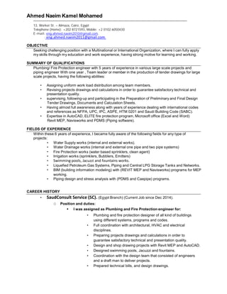 Ahmed Naeim Kamel Mohamed
13, Worker St. – Almaza, Cairo, Egypt
Telephone (Home): +202 8721593, Mobile: +2 0102 6050430
E-mail: eng.ahmed.naeim2010@gmail.com.
: eng.ahmed.naeim2011@gmail.com.
OBJECTIVE
Seeking challenging position with a Multinational or International Organization, where I can fully apply
my skills through my education and work experience, having strong motive for learning and working.
SUMMARY OF QUALIFICATIONS
Plumbing/ Fire Protection engineer with 5 years of experience in various large scale projects and
piping engineer With one year , Team leader or member in the production of tender drawings for large
scale projects, having the following abilities:
 Assigning uniform work load distribution among team members.
 Revising projects drawings and calculations in order to guarantee satisfactory technical and
presentation quality.
 supervising, following-up and participating in the Preparation of Preliminary and Final Design
Tender Drawings, Documents and Calculation Sheets.
 Having almost full awareness along with years of experience dealing with international codes
and references as NFPA, UPC, IPC, ASPE, HTM 0201 and Saudi Building Code (SABC).
 Expertise in AutoCAD, ELITE fire protection program, Microsoft office (Excel and Word)
Revit MEP, Navisworks and PDMS (Piping software).
FIELDS OF EXPERIENCE
Within these 6 years of experience, I became fully aware of the following fields for any type of
projects:
 Water Supply works (internal and external works).
 Water Drainage works (internal and external one pipe and two pipe systems)
 Fire Protection works (water based sprinklers, clean agent)
 Irrigation works (sprinklers, Bubblers, Emitters)
 Swimming pools, Jacuzzi and fountains works.
 Liquefied Petroleum Gas Systems, Piping and Central LPG Storage Tanks and Networks.
 BIM (building information modeling) with (REVIT MEP and Navisworks) programs for MEP
working.
 Piping design and stress analysis with (PDMS and Caepipe) programs.
CAREER HISTORY
 SaudConsult Service (SC). (Egypt Branch) (Current Job since Dec 2014).
O Position and duties:
 I was assigned as Plumbing and Fire Protection engineer for:
 Plumbing and fire protection designer of all kind of buildings
using different systems, programs and codes.
 Full coordination with architectural, HVAC and electrical
disciplines.
 Preparing projects drawings and calculations in order to
guarantee satisfactory technical and presentation quality.
 Design and shop drawing projects with Revit MEP and AutoCAD.
 Designed swimming pools, Jacuzzi and fountains.
 Coordination with the design team that consisted of engineers
and a draft man to deliver projects.
 Prepared technical bills, and design drawings.
 
