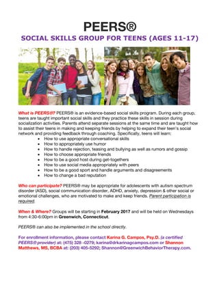 PEERS®
SOCIAL SKILLS GROUP FOR TEENS (AGES 11-17)
What is PEERS®? PEERS® is an evidence-based social skills program. During each group,
teens are taught important social skills and they practice these skills in session during
socialization activities. Parents attend separate sessions at the same time and are taught how
to assist their teens in making and keeping friends by helping to expand their teen’s social
network and providing feedback through coaching. Specifically, teens will learn:
• How to use appropriate conversational skills
• How to appropriately use humor
• How to handle rejection, teasing and bullying as well as rumors and gossip
• How to choose appropriate friends
• How to be a good host during get-togethers
• How to use social media appropriately with peers
• How to be a good sport and handle arguments and disagreements
• How to change a bad reputation
Who can participate? PEERS® may be appropriate for adolescents with autism spectrum
disorder (ASD), social communication disorder, ADHD, anxiety, depression & other social or
emotional challenges, who are motivated to make and keep friends. Parent participation is
required.
When & Where? Groups will be starting in February 2017 and will be held on Wednesdays
from 4:30-6:00pm in Greenwich, Connecticut.
PEERS® can also be implemented in the school directly.
For enrollment information, please contact Karina G. Campos, Psy.D. (a certified
PEERS® provider) at: (475) 328 -0279; karina@drkarinagcampos.com or Shannon
Matthews, MS, BCBA at: (203) 405-5292; Shannon@GreenwichBehaviorTherapy.com.
 