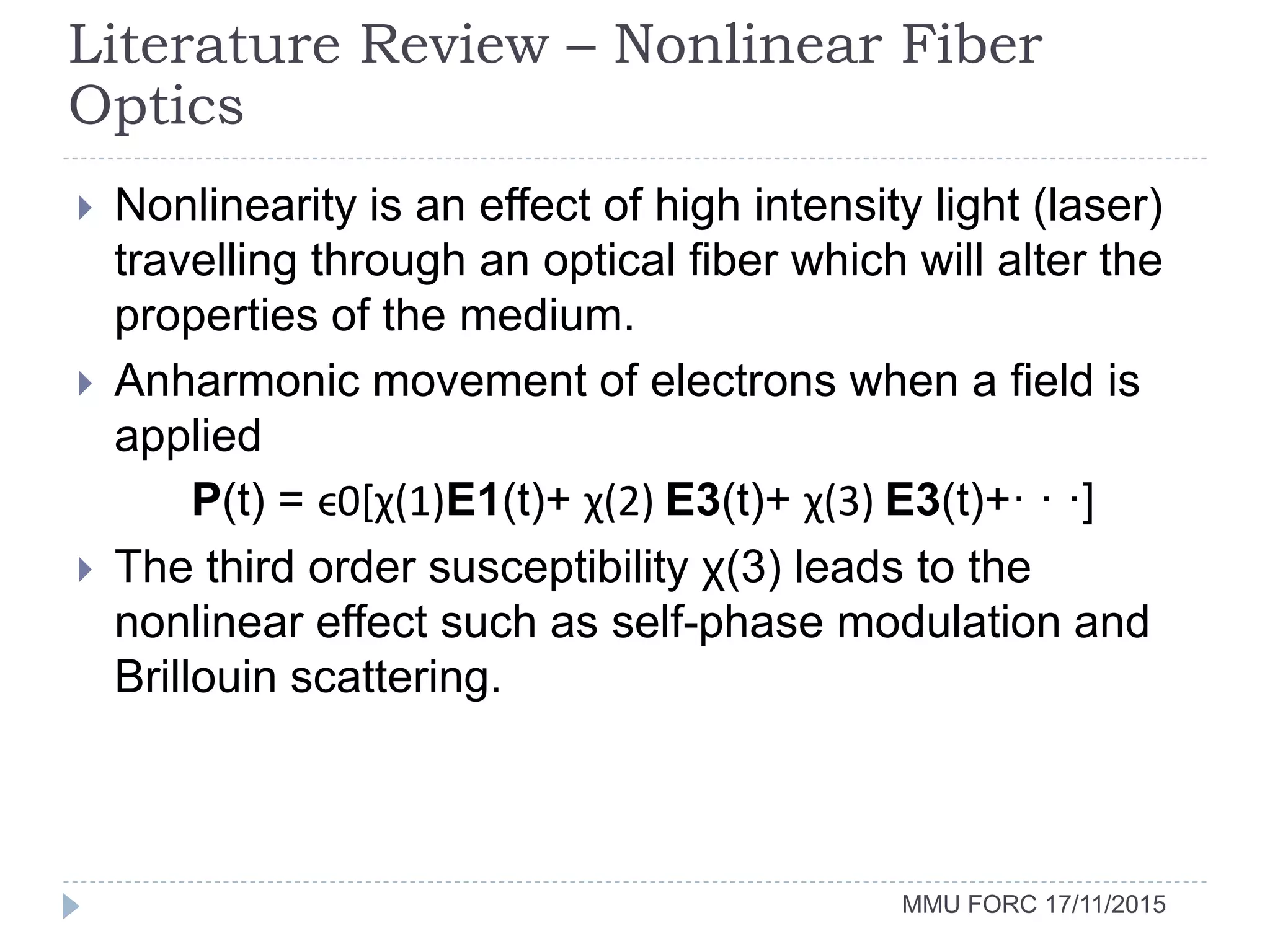 MMU FORC 17/11/2015
 Nonlinearity is an effect of high intensity light (laser)
travelling through an optical fiber which will alter the
properties of the medium.
 Anharmonic movement of electrons when a field is
applied
P(t) = ϵ0[χ(1)E1(t)+ χ(2) E3(t)+ χ(3) E3(t)+· · ·]
 The third order susceptibility χ(3) leads to the
nonlinear effect such as self-phase modulation and
Brillouin scattering.
Literature Review – Nonlinear Fiber
Optics
 