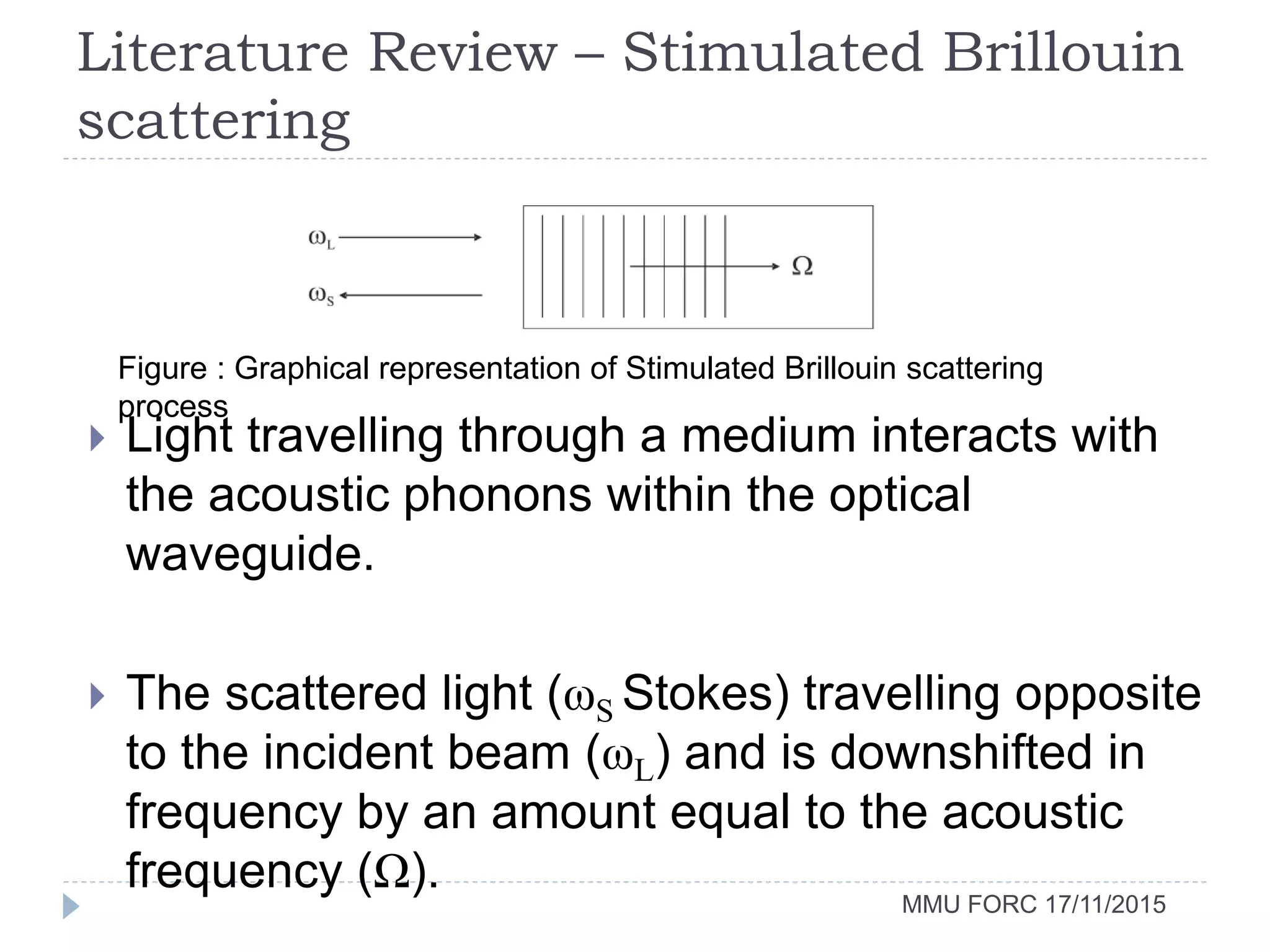 Literature Review – Stimulated Brillouin
scattering
MMU FORC 17/11/2015
Figure : Graphical representation of Stimulated Brillouin scattering
process
 Light travelling through a medium interacts with
the acoustic phonons within the optical
waveguide.
 The scattered light (ωS Stokes) travelling opposite
to the incident beam (ωL) and is downshifted in
frequency by an amount equal to the acoustic
frequency (Ω).
 