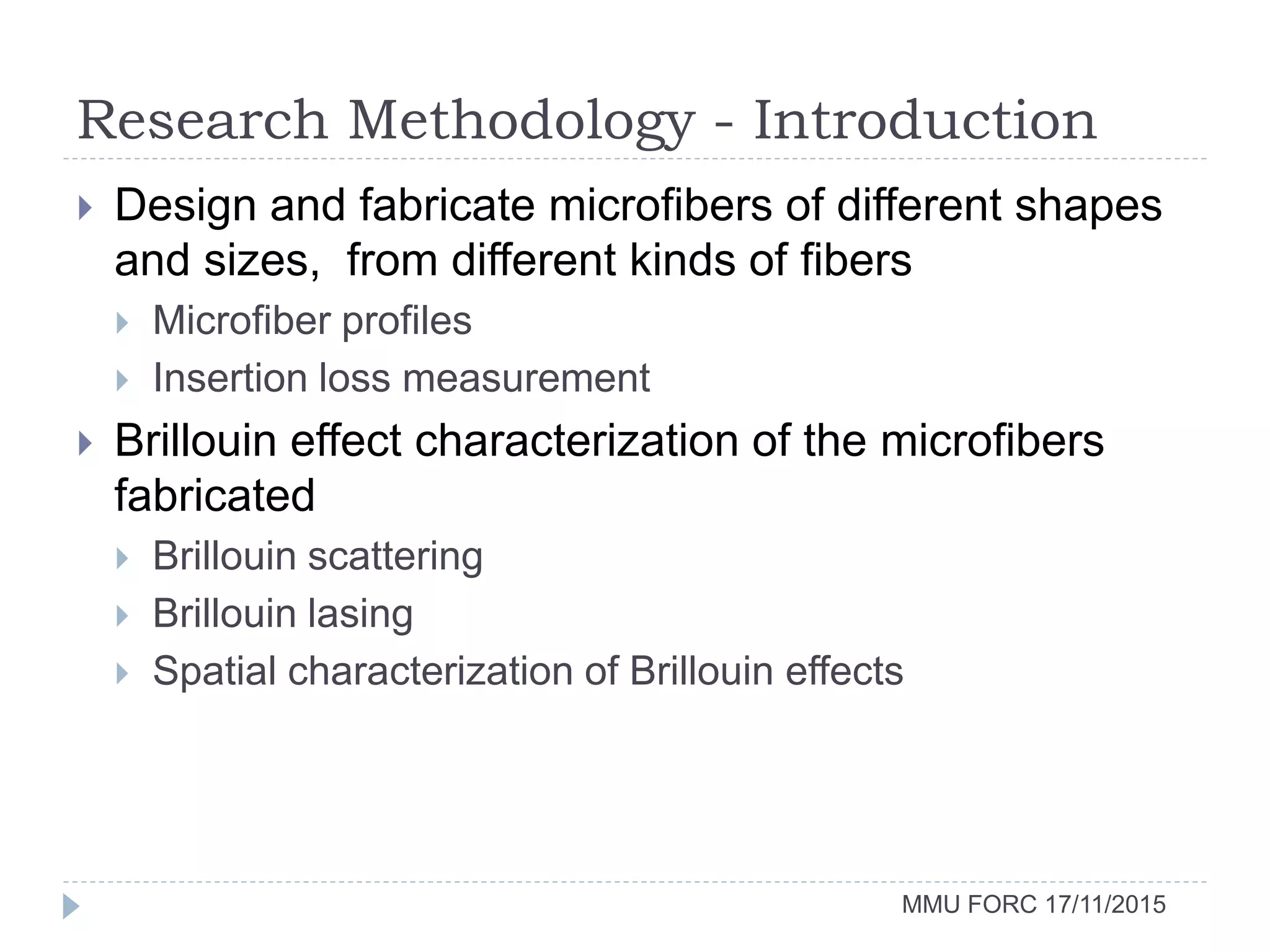 Research Methodology - Introduction
MMU FORC 17/11/2015
 Design and fabricate microfibers of different shapes
and sizes, from different kinds of fibers
 Microfiber profiles
 Insertion loss measurement
 Brillouin effect characterization of the microfibers
fabricated
 Brillouin scattering
 Brillouin lasing
 Spatial characterization of Brillouin effects
 