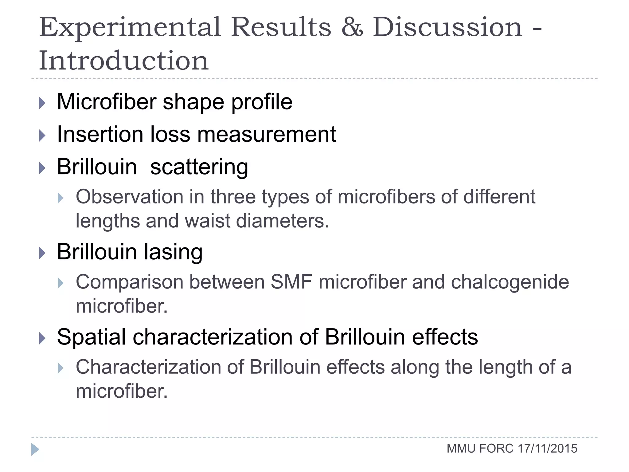 Experimental Results & Discussion -
Introduction
MMU FORC 17/11/2015
 Microfiber shape profile
 Insertion loss measurement
 Brillouin scattering
 Observation in three types of microfibers of different
lengths and waist diameters.
 Brillouin lasing
 Comparison between SMF microfiber and chalcogenide
microfiber.
 Spatial characterization of Brillouin effects
 Characterization of Brillouin effects along the length of a
microfiber.
 