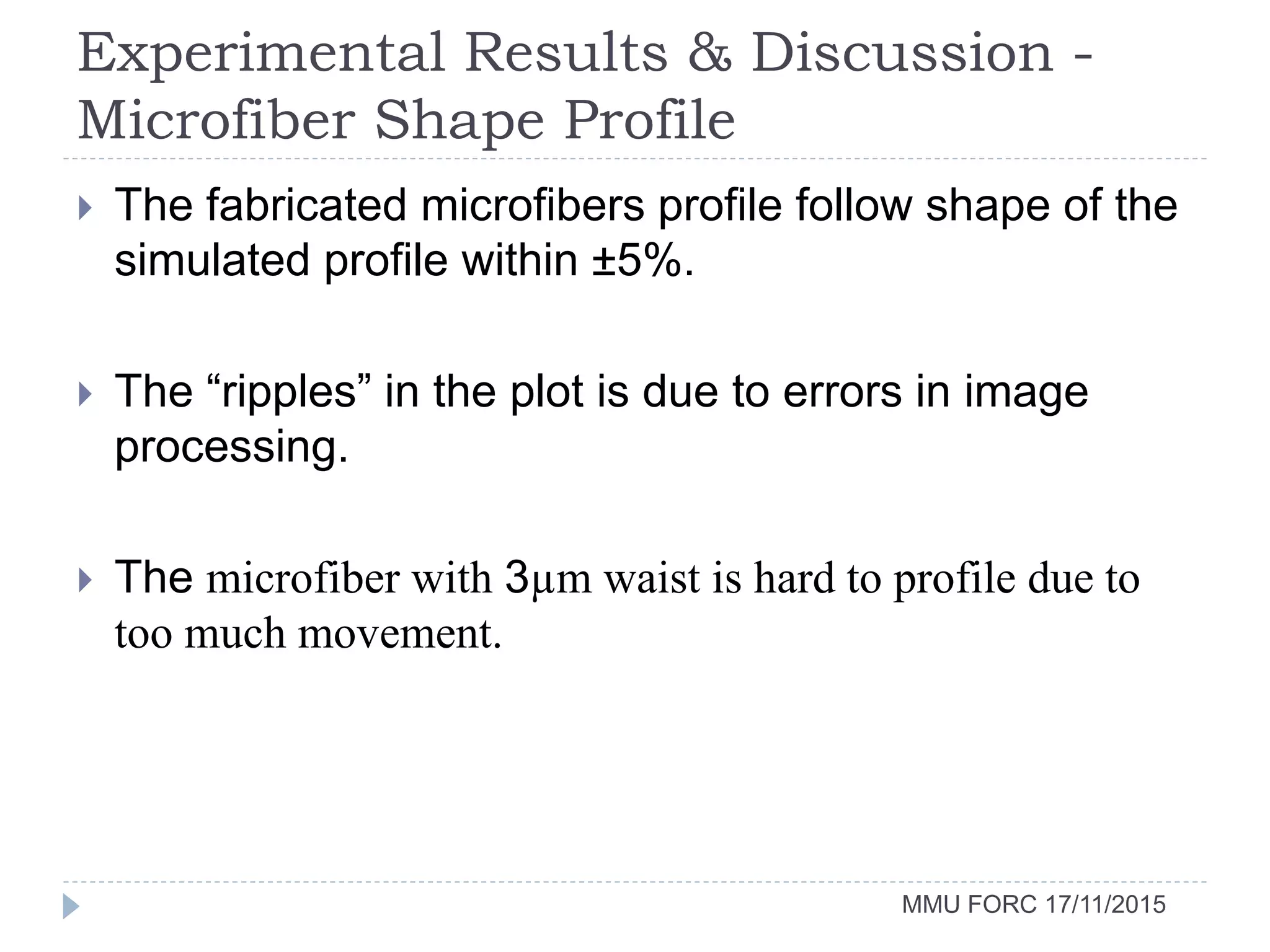 Experimental Results & Discussion -
Microfiber Shape Profile
MMU FORC 17/11/2015
 The fabricated microfibers profile follow shape of the
simulated profile within ±5%.
 The “ripples” in the plot is due to errors in image
processing.
 The microfiber with 3µm waist is hard to profile due to
too much movement.
 