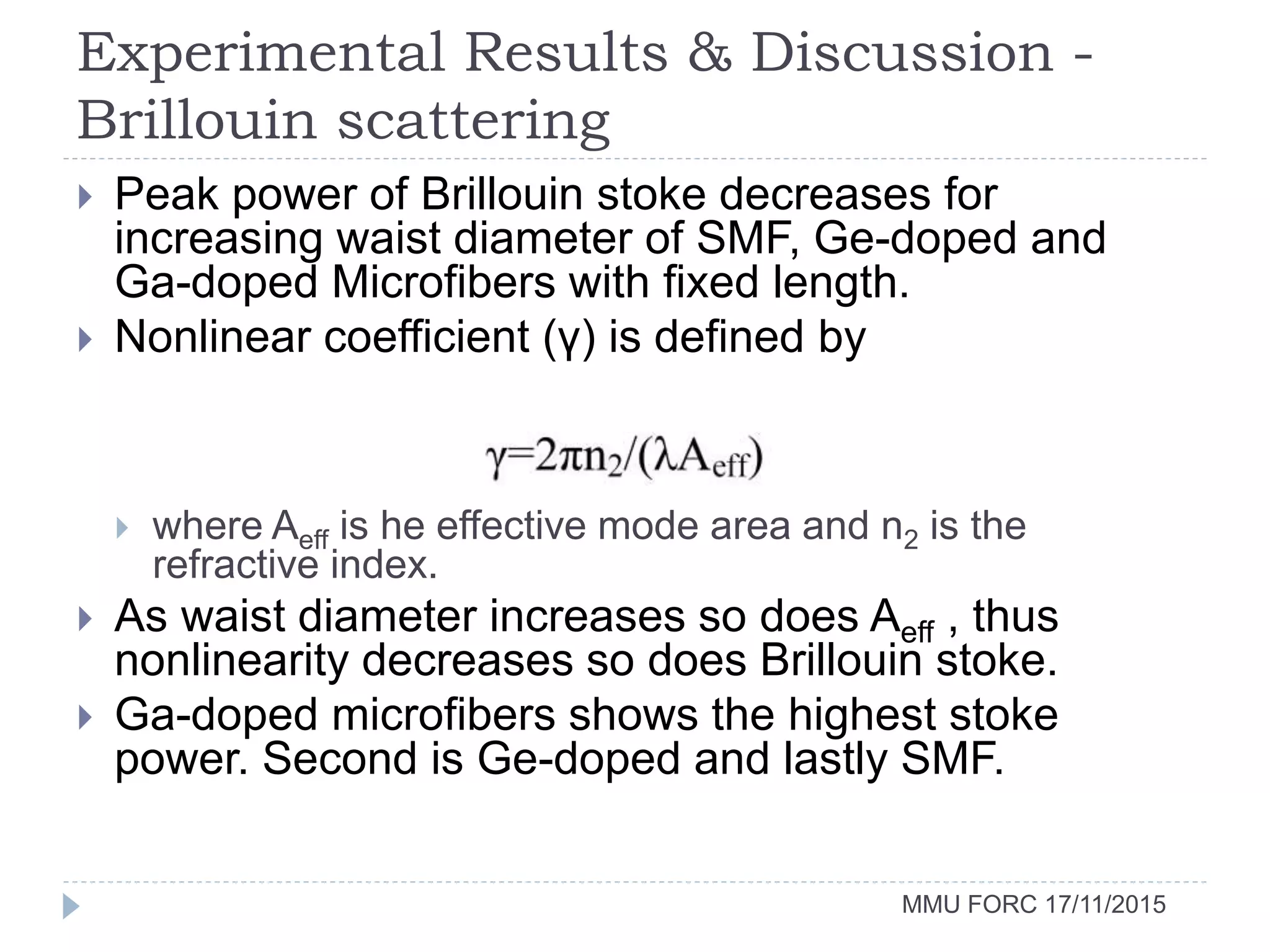 Experimental Results & Discussion -
Brillouin scattering
MMU FORC 17/11/2015
 Peak power of Brillouin stoke decreases for
increasing waist diameter of SMF, Ge-doped and
Ga-doped Microfibers with fixed length.
 Nonlinear coefficient (γ) is defined by
 where Aeff is he effective mode area and n2 is the
refractive index.
 As waist diameter increases so does Aeff , thus
nonlinearity decreases so does Brillouin stoke.
 Ga-doped microfibers shows the highest stoke
power. Second is Ge-doped and lastly SMF.
 
