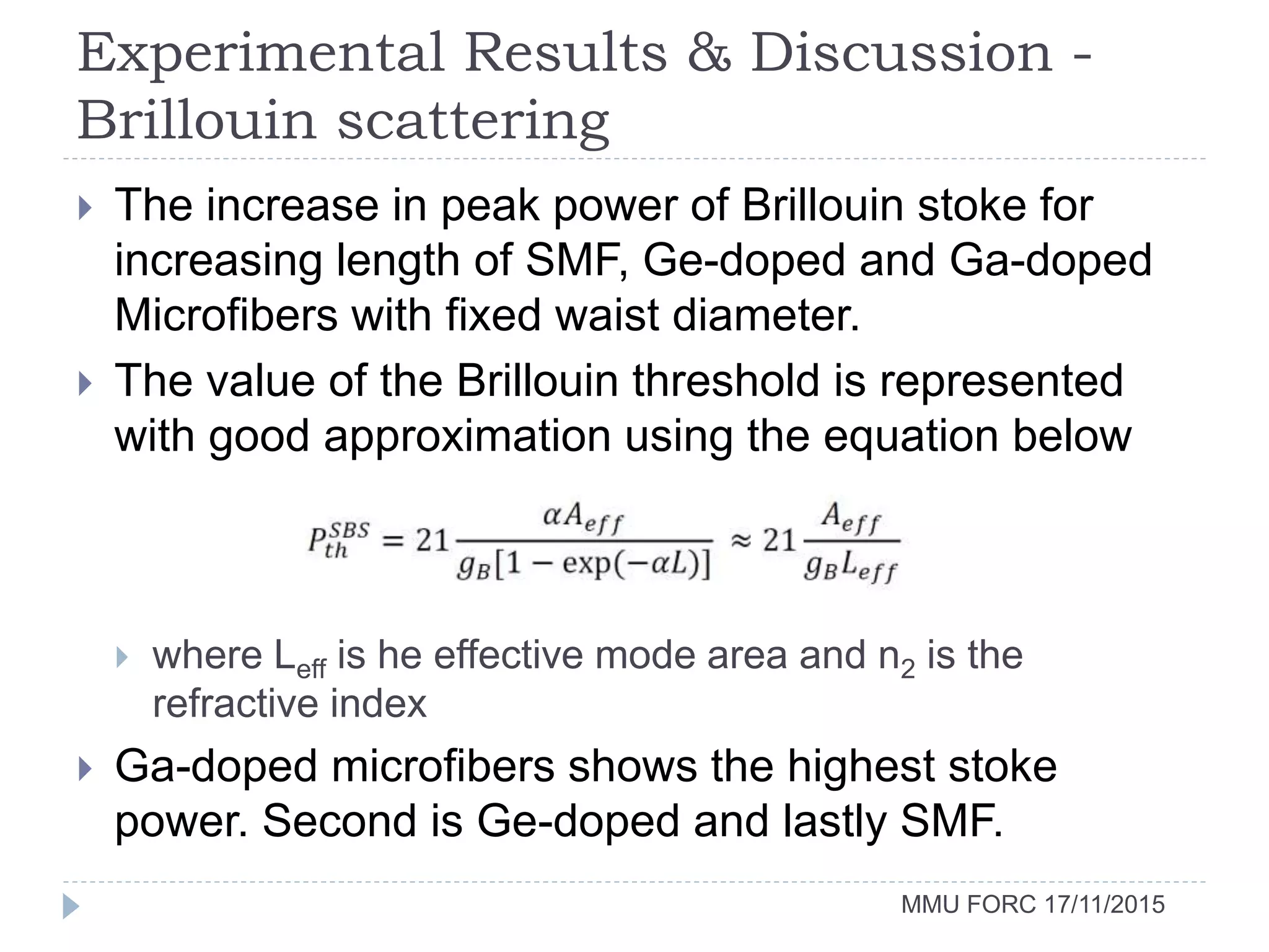Experimental Results & Discussion -
Brillouin scattering
MMU FORC 17/11/2015
 The increase in peak power of Brillouin stoke for
increasing length of SMF, Ge-doped and Ga-doped
Microfibers with fixed waist diameter.
 The value of the Brillouin threshold is represented
with good approximation using the equation below
 where Leff is he effective mode area and n2 is the
refractive index
 Ga-doped microfibers shows the highest stoke
power. Second is Ge-doped and lastly SMF.
 