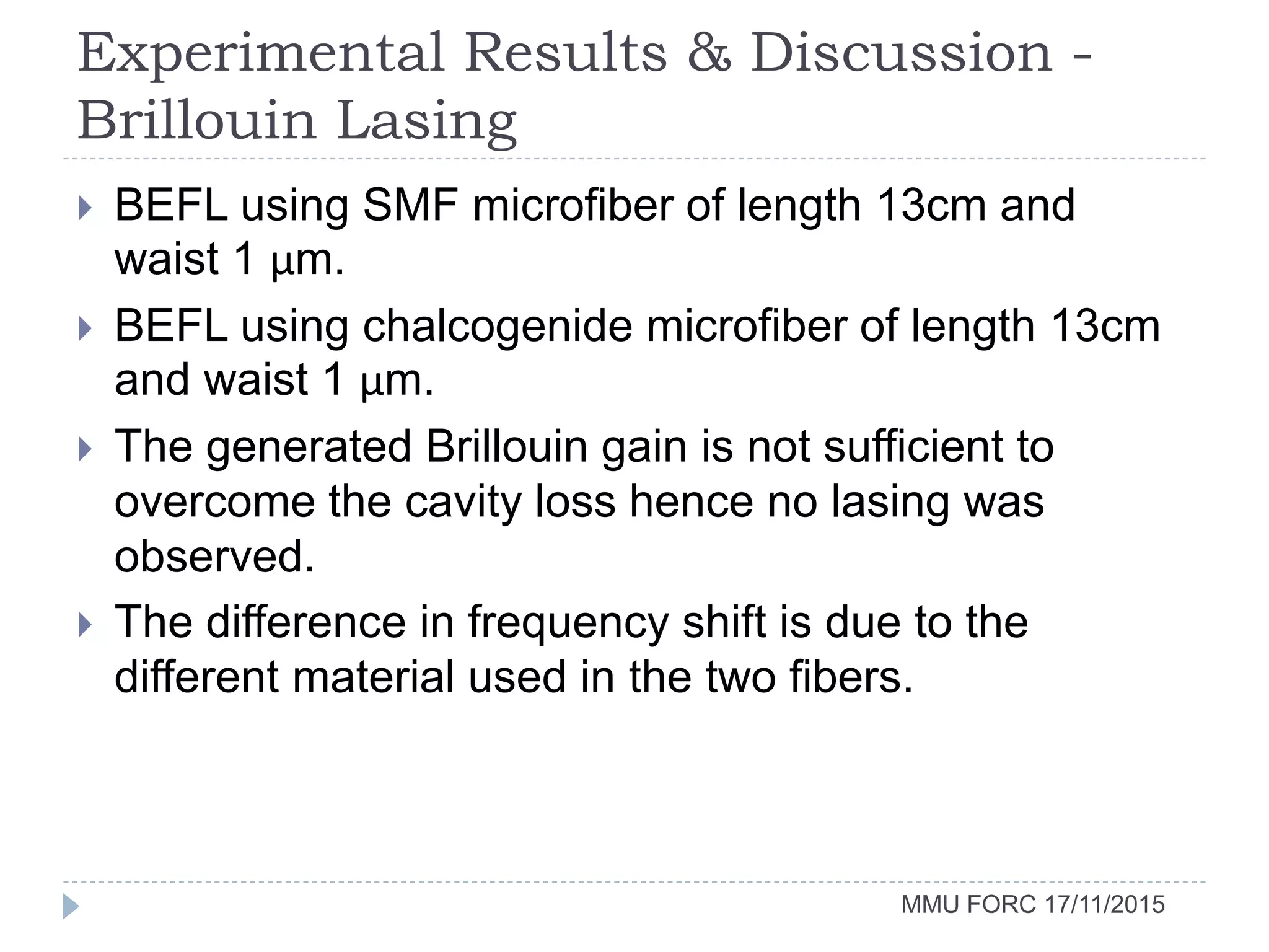 Experimental Results & Discussion -
Brillouin Lasing
MMU FORC 17/11/2015
 BEFL using SMF microfiber of length 13cm and
waist 1 µm.
 BEFL using chalcogenide microfiber of length 13cm
and waist 1 µm.
 The generated Brillouin gain is not sufficient to
overcome the cavity loss hence no lasing was
observed.
 The difference in frequency shift is due to the
different material used in the two fibers.
 