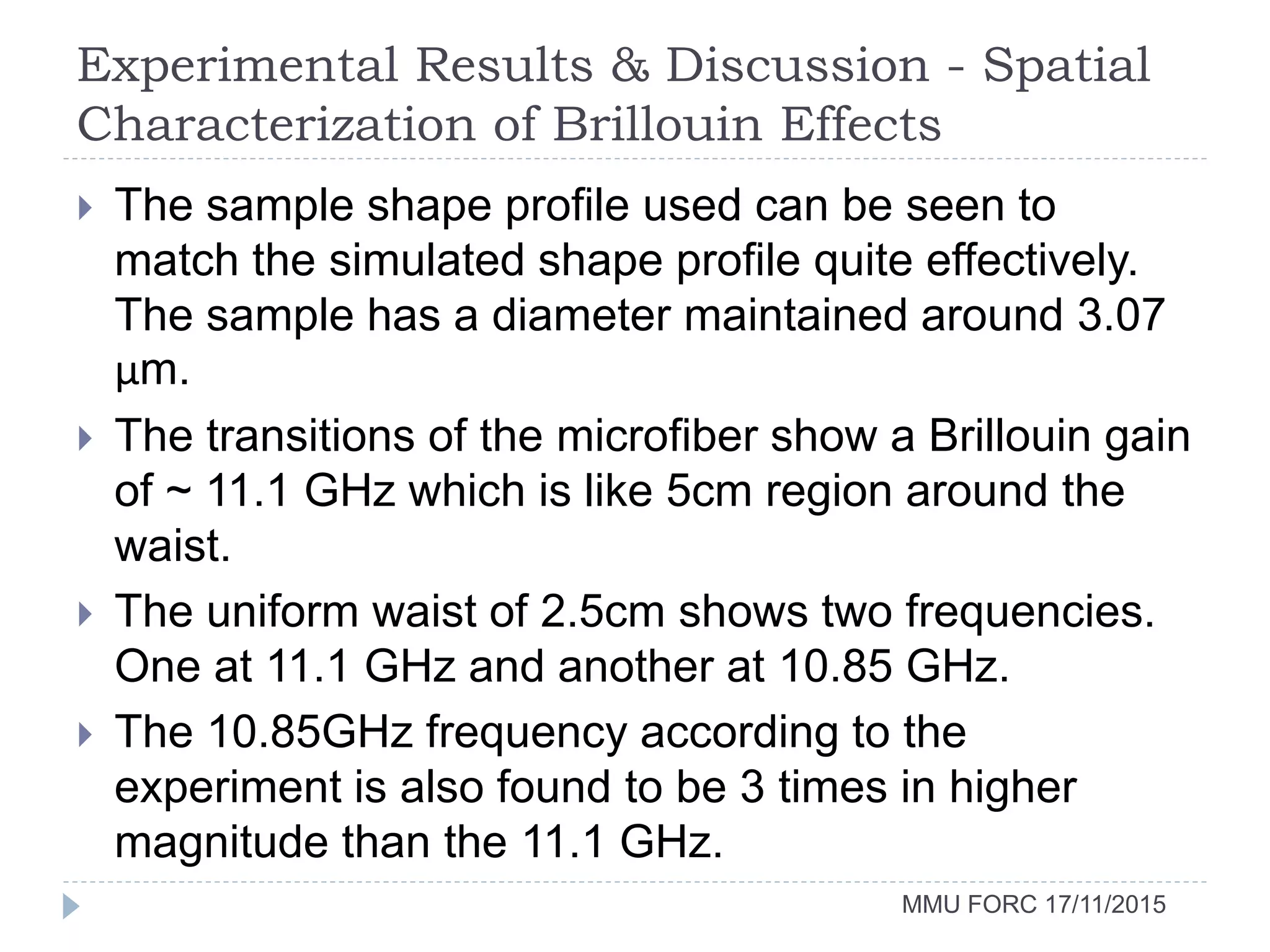 Experimental Results & Discussion - Spatial
Characterization of Brillouin Effects
MMU FORC 17/11/2015
 The sample shape profile used can be seen to
match the simulated shape profile quite effectively.
The sample has a diameter maintained around 3.07
µm.
 The transitions of the microfiber show a Brillouin gain
of ~ 11.1 GHz which is like 5cm region around the
waist.
 The uniform waist of 2.5cm shows two frequencies.
One at 11.1 GHz and another at 10.85 GHz.
 The 10.85GHz frequency according to the
experiment is also found to be 3 times in higher
magnitude than the 11.1 GHz.
 