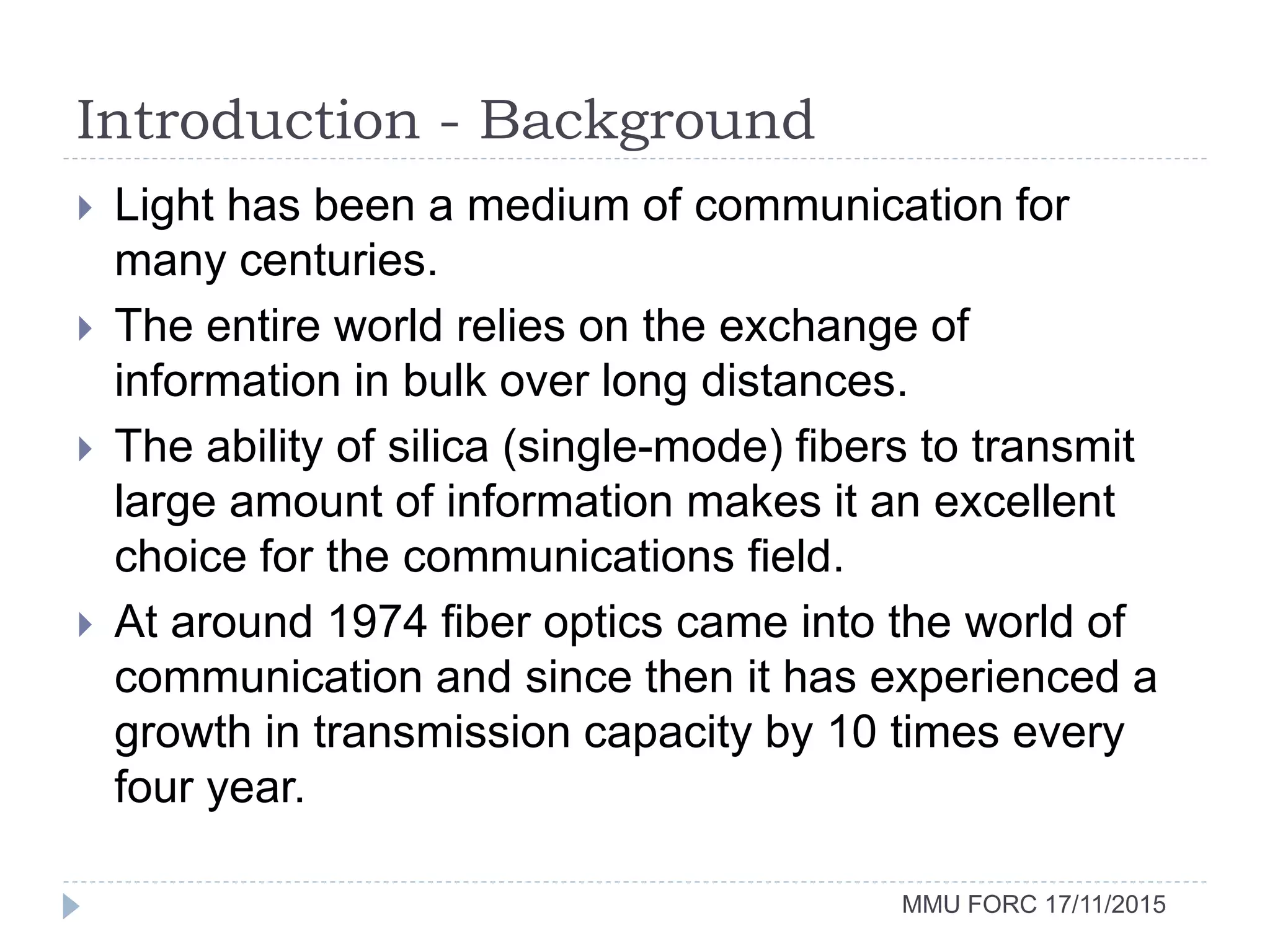 Introduction - Background
MMU FORC 17/11/2015
 Light has been a medium of communication for
many centuries.
 The entire world relies on the exchange of
information in bulk over long distances.
 The ability of silica (single-mode) fibers to transmit
large amount of information makes it an excellent
choice for the communications field.
 At around 1974 fiber optics came into the world of
communication and since then it has experienced a
growth in transmission capacity by 10 times every
four year.
 