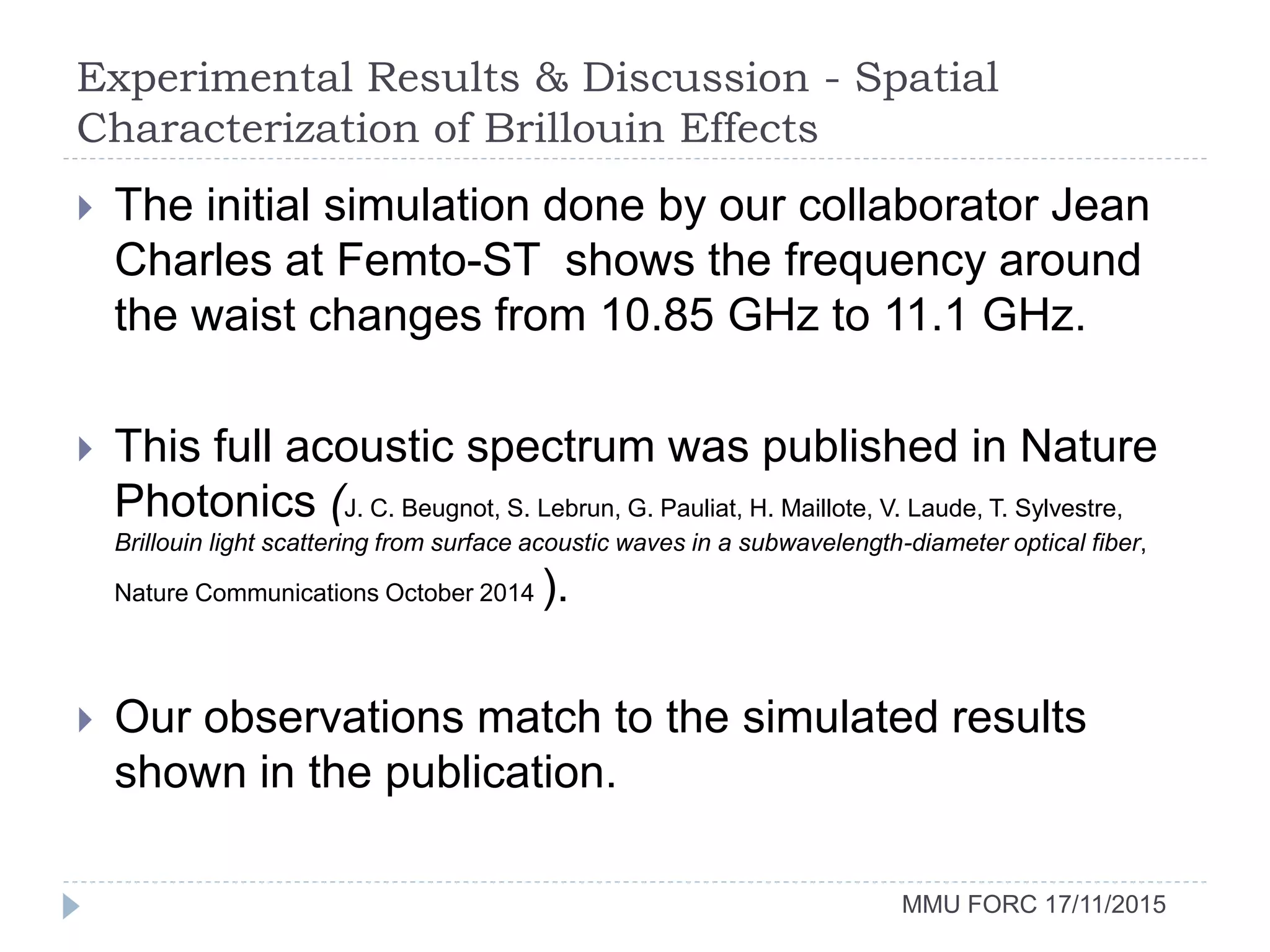 Experimental Results & Discussion - Spatial
Characterization of Brillouin Effects
MMU FORC 17/11/2015
 The initial simulation done by our collaborator Jean
Charles at Femto-ST shows the frequency around
the waist changes from 10.85 GHz to 11.1 GHz.
 This full acoustic spectrum was published in Nature
Photonics (J. C. Beugnot, S. Lebrun, G. Pauliat, H. Maillote, V. Laude, T. Sylvestre,
Brillouin light scattering from surface acoustic waves in a subwavelength-diameter optical fiber,
Nature Communications October 2014 ).
 Our observations match to the simulated results
shown in the publication.
 