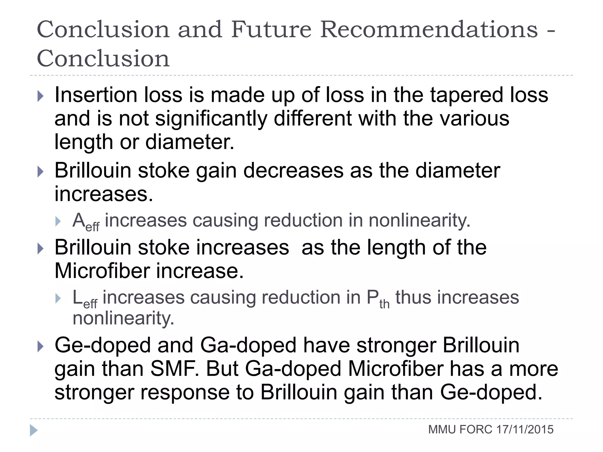 Conclusion and Future Recommendations -
Conclusion
MMU FORC 17/11/2015
 Insertion loss is made up of loss in the tapered loss
and is not significantly different with the various
length or diameter.
 Brillouin stoke gain decreases as the diameter
increases.
 Aeff increases causing reduction in nonlinearity.
 Brillouin stoke increases as the length of the
Microfiber increase.
 Leff increases causing reduction in Pth thus increases
nonlinearity.
 Ge-doped and Ga-doped have stronger Brillouin
gain than SMF. But Ga-doped Microfiber has a more
stronger response to Brillouin gain than Ge-doped.
 