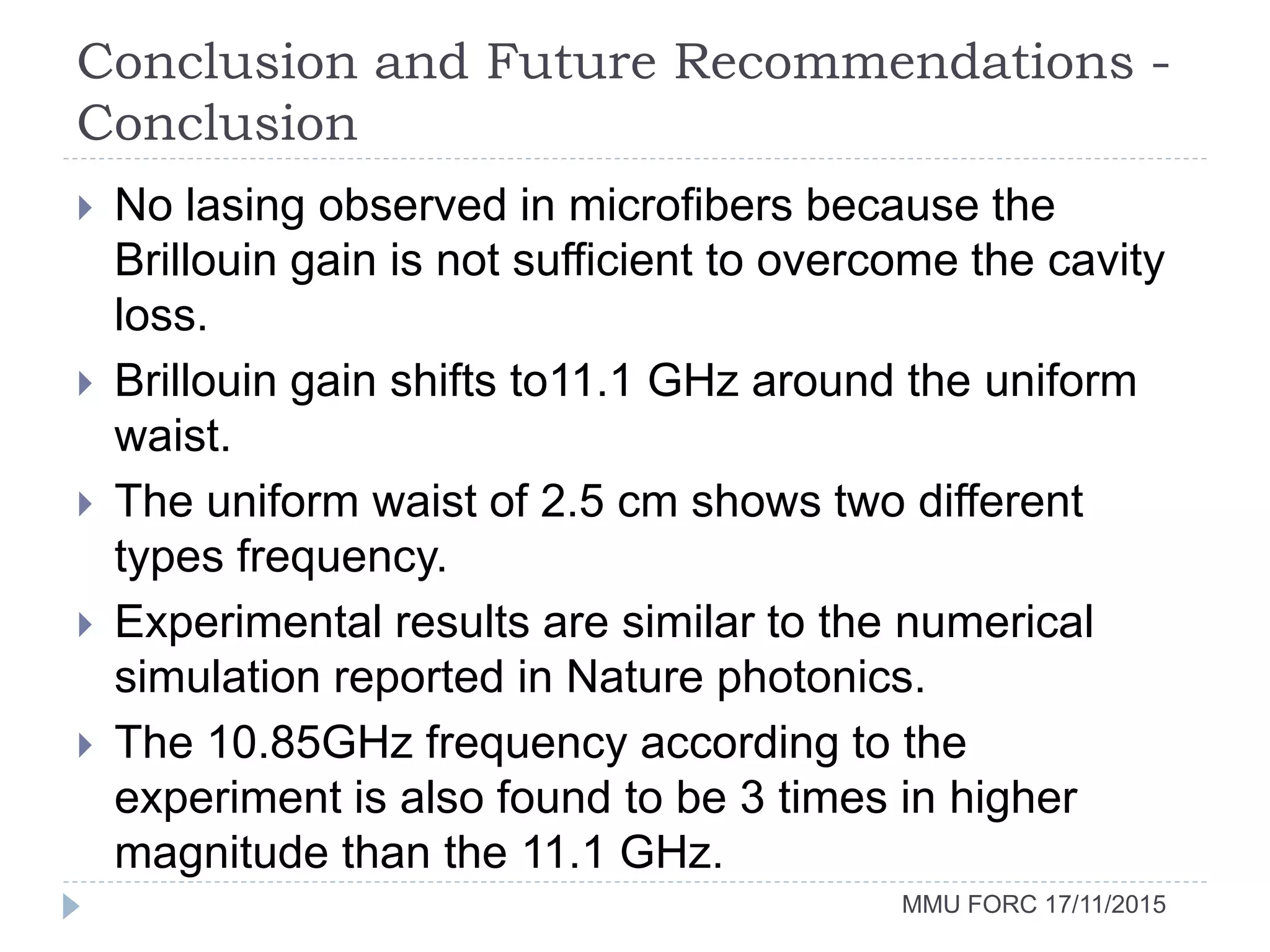 Conclusion and Future Recommendations -
Conclusion
MMU FORC 17/11/2015
 No lasing observed in microfibers because the
Brillouin gain is not sufficient to overcome the cavity
loss.
 Brillouin gain shifts to11.1 GHz around the uniform
waist.
 The uniform waist of 2.5 cm shows two different
types frequency.
 Experimental results are similar to the numerical
simulation reported in Nature photonics.
 The 10.85GHz frequency according to the
experiment is also found to be 3 times in higher
magnitude than the 11.1 GHz.
 