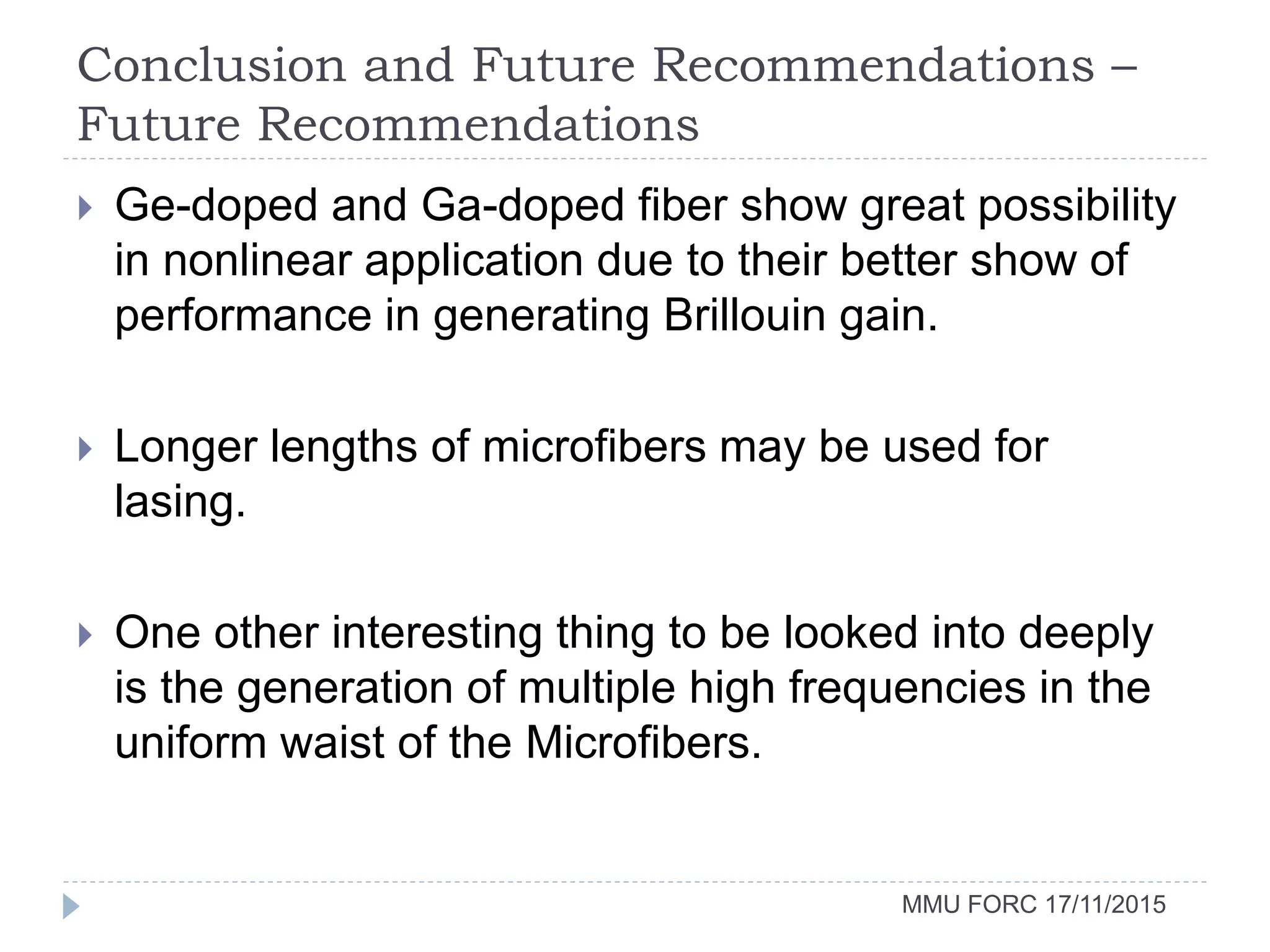 Conclusion and Future Recommendations –
Future Recommendations
MMU FORC 17/11/2015
 Ge-doped and Ga-doped fiber show great possibility
in nonlinear application due to their better show of
performance in generating Brillouin gain.
 Longer lengths of microfibers may be used for
lasing.
 One other interesting thing to be looked into deeply
is the generation of multiple high frequencies in the
uniform waist of the Microfibers.
 