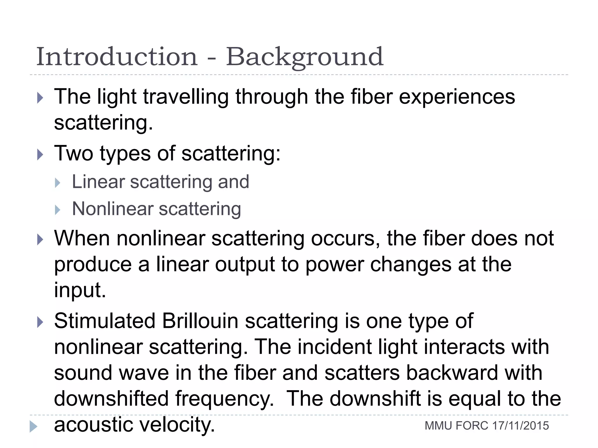Introduction - Background
MMU FORC 17/11/2015
 The light travelling through the fiber experiences
scattering.
 Two types of scattering:
 Linear scattering and
 Nonlinear scattering
 When nonlinear scattering occurs, the fiber does not
produce a linear output to power changes at the
input.
 Stimulated Brillouin scattering is one type of
nonlinear scattering. The incident light interacts with
sound wave in the fiber and scatters backward with
downshifted frequency. The downshift is equal to the
acoustic velocity.
 