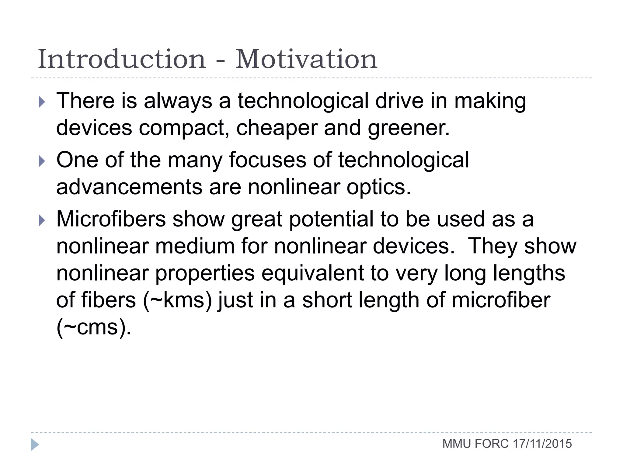 Introduction - Motivation
MMU FORC 17/11/2015
 There is always a technological drive in making
devices compact, cheaper and greener.
 One of the many focuses of technological
advancements are nonlinear optics.
 Microfibers show great potential to be used as a
nonlinear medium for nonlinear devices. They show
nonlinear properties equivalent to very long lengths
of fibers (~kms) just in a short length of microfiber
(~cms).
 