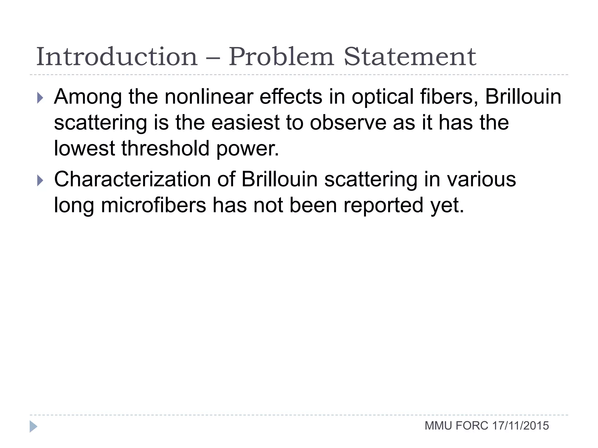 Introduction – Problem Statement
MMU FORC 17/11/2015
 Among the nonlinear effects in optical fibers, Brillouin
scattering is the easiest to observe as it has the
lowest threshold power.
 Characterization of Brillouin scattering in various
long microfibers has not been reported yet.
 