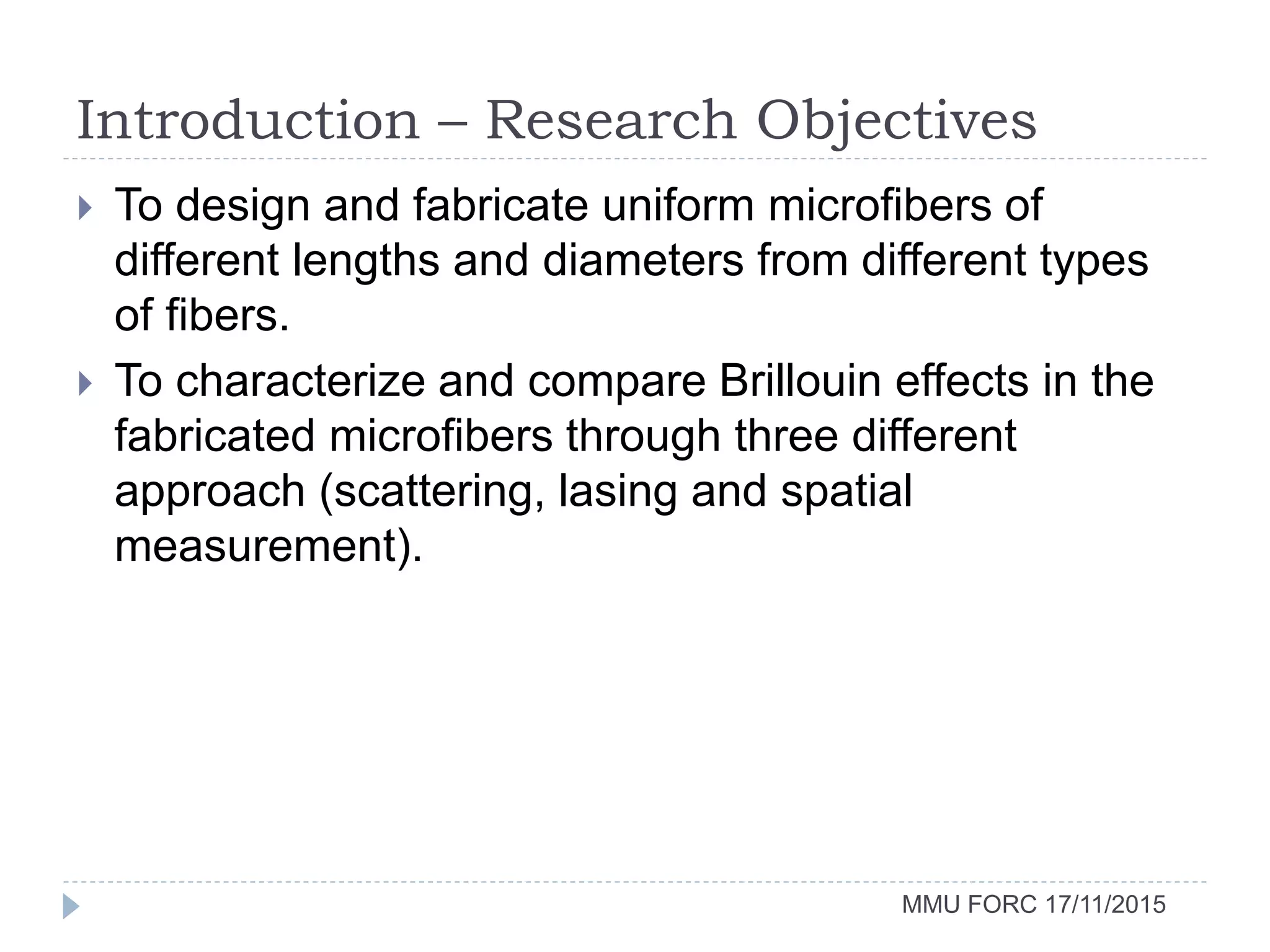 Introduction – Research Objectives
MMU FORC 17/11/2015
 To design and fabricate uniform microfibers of
different lengths and diameters from different types
of fibers.
 To characterize and compare Brillouin effects in the
fabricated microfibers through three different
approach (scattering, lasing and spatial
measurement).
 