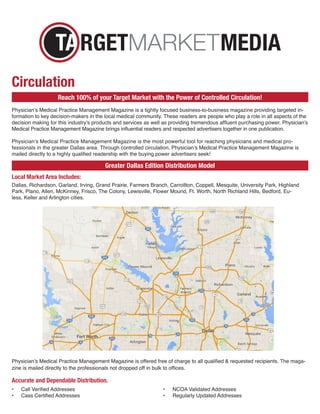 Reach 100% of your Target Market with the Power of Controlled Circulation!
Greater Dallas Edition Distribution Model
Local Market Area Includes:
Dallas, Richardson, Garland, Irving, Grand Prairie, Farmers Branch, Carrollton, Coppell, Mesquite, University Park, Highland
Park, Plano, Allen, McKinney, Frisco, The Colony, Lewisville, Flower Mound, Ft. Worth, North Richland Hills, Bedford, Eu-
less, Keller and Arlington cities.
Circulation
Physician’s Medical Practice Management Magazine is a tightly focused business-to-business magazine providing targeted in-
formation to key decision-makers in the local medical community. These readers are people who play a role in all aspects of the
decision making for this industry’s products and services as well as providing tremendous affluent purchasing power. Physician’s
Medical Practice Management Magazine brings influential readers and respected advertisers together in one publication.
Physician’s Medical Practice Management Magazine is the most powerful tool for reaching physicians and medical pro-
fessionals in the greater Dallas area. Through controlled circulation, Physician’s Medical Practice Management Magazine is
mailed directly to a highly qualified readership with the buying power advertisers seek!
Physician’s Medical Practice Management Magazine is offered free of charge to all qualified & requested recipients. The maga-
zine is mailed directly to the professionals not dropped off in bulk to offices.
Accurate and Dependable Distribution.
•	 Call Verified Addresses
•	 Cass Certified Addresses
•	 NCOA Validated Addresses
•	 Regularly Updated Addresses
TARGETMARKETMEDIA
 