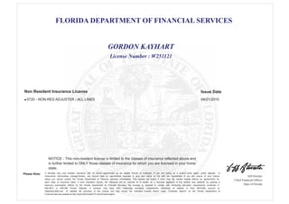 FLORIDA DEPARTMENT OF FINANCIAL SERVICES
Jeff Atwater
Chief Financial Officer
State of Florida
Please Note: A licensee may only transact insurance with an active appointment by an eligible insurer or employer. If you are acting as a surplus lines agent, public adjuster, or
reinsurance intermediary manager/broker, you should have an appointment recorded in your own name on file with the Department. If you are unsure of your license
status you should contact the Florida Department of Financial Services immediately. This license will expire if more than 48 months elapse without an appointment for
each class of insurance listed. If such expiration occurs, the individual will be required to re -qualify as a first-time applicant. If this license was obtained by passing a
licensure examination offered by the Florida Department of Financial Services, the licensee is required to comply with continuing education requirements contained in
626.2815 or 648.385 Florida Statutes. A licensee may track their continuing education requirements completed or needed in their MyProfile account at
https//dice.fldfs.com. To validate the accuracy of this license you may review the individual license record under "Licensee Search" on the Florida Department of
Financial Services website at http://www.MyFloridaCFO.com/Division/Agent
NOTICE - This non-resident license is limited to the classes of insurance reflected above and
is further limited to ONLY those classes of insurance for which you are licensed in your home
state.
License Number : W251121
GORDON KAYHART
Issue DateNon Resident Insurance License
0720 - NON-RES ADJUSTER - ALL LINES 04/21/2015l
 