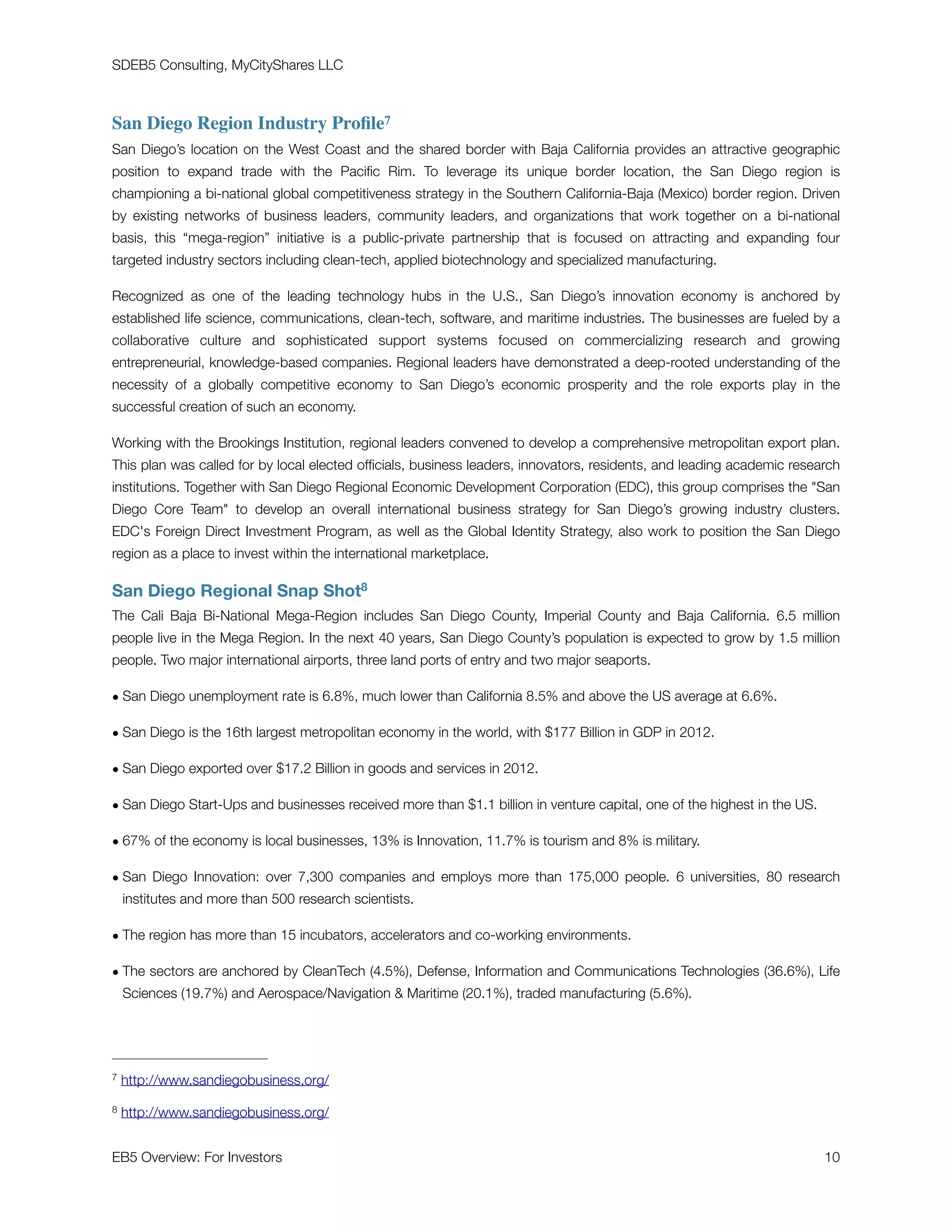 SDEB5 Consulting, MyCityShares LLC
San Diego Region Industry Proﬁle7
San Diego’s location on the West Coast and the shared border with Baja California provides an attractive geographic
position to expand trade with the Paciﬁc Rim. To leverage its unique border location, the San Diego region is
championing a bi-national global competitiveness strategy in the Southern California-Baja (Mexico) border region. Driven
by existing networks of business leaders, community leaders, and organizations that work together on a bi-national
basis, this “mega-region” initiative is a public-private partnership that is focused on attracting and expanding four
targeted industry sectors including clean-tech, applied biotechnology and specialized manufacturing.
Recognized as one of the leading  technology  hubs in the U.S., San Diego’s innovation economy is anchored by
established life science, communications, clean-tech, software, and maritime industries. The businesses are fueled by a
collaborative culture and sophisticated support systems focused on commercializing research and growing
entrepreneurial, knowledge-based companies. Regional leaders have demonstrated a deep-rooted understanding of the
necessity of a globally competitive economy to San Diego’s economic prosperity and the role exports play in the
successful creation of such an economy.
Working with the Brookings Institution, regional leaders convened to develop a comprehensive metropolitan export plan.
This plan was called for by local elected ofﬁcials, business leaders, innovators, residents, and leading academic research
institutions. Together with San Diego Regional Economic Development Corporation (EDC), this group comprises the San
Diego Core Team to develop an overall international business strategy for San Diego’s growing industry clusters.
EDC's Foreign Direct Investment Program, as well as the Global Identity Strategy, also work to position the San Diego
region as a place to invest within the international marketplace.
San Diego Regional Snap Shot8
The Cali Baja Bi-National Mega-Region includes San Diego County, Imperial County and Baja California. 6.5 million
people live in the Mega Region. In the next 40 years, San Diego County’s population is expected to grow by 1.5 million
people. Two major international airports, three land ports of entry and two major seaports.
• San Diego unemployment rate is 6.8%, much lower than California 8.5% and above the US average at 6.6%.
• San Diego is the 16th largest metropolitan economy in the world, with $177 Billion in GDP in 2012.
• San Diego exported over $17.2 Billion in goods and services in 2012.
• San Diego Start-Ups and businesses received more than $1.1 billion in venture capital, one of the highest in the US.
• 67% of the economy is local businesses, 13% is Innovation, 11.7% is tourism and 8% is military.
• San Diego Innovation: over 7,300 companies and employs more than 175,000 people. 6 universities, 80 research
institutes and more than 500 research scientists.
• The region has more than 15 incubators, accelerators and co-working environments.
• The sectors are anchored by CleanTech (4.5%), Defense, Information and Communications Technologies (36.6%), Life
Sciences (19.7%) and Aerospace/Navigation  Maritime (20.1%), traded manufacturing (5.6%).
http://www.sandiegobusiness.org/7
http://www.sandiegobusiness.org/8
EB5 Overview: For Investors	 10
 