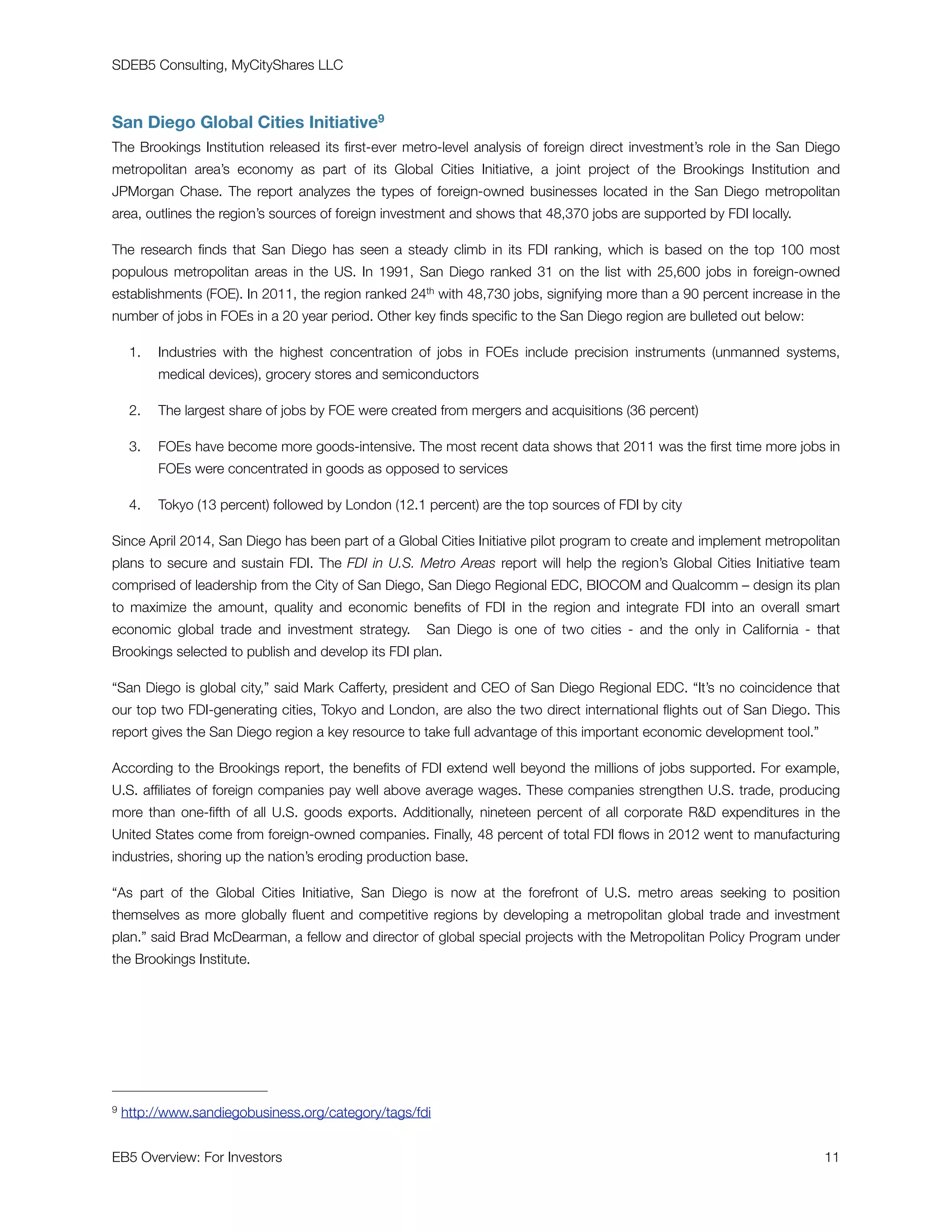 SDEB5 Consulting, MyCityShares LLC
San Diego Global Cities Initiative9
The Brookings Institution released its ﬁrst-ever metro-level analysis of foreign direct investment’s role in the San Diego
metropolitan area’s economy as part of its Global Cities Initiative, a joint project of the Brookings Institution and
JPMorgan Chase. The report analyzes the types of foreign-owned businesses located in the San Diego metropolitan
area, outlines the region’s sources of foreign investment and shows that 48,370 jobs are supported by FDI locally.
The research ﬁnds that San Diego has seen a steady climb in its FDI ranking, which is based on the top 100 most
populous metropolitan areas in the US. In 1991, San Diego ranked 31 on the list with 25,600 jobs in foreign-owned
establishments (FOE). In 2011, the region ranked 24th with 48,730 jobs, signifying more than a 90 percent increase in the
number of jobs in FOEs in a 20 year period. Other key ﬁnds speciﬁc to the San Diego region are bulleted out below:
1. Industries with the highest concentration of jobs in FOEs include precision instruments (unmanned systems,
medical devices), grocery stores and semiconductors
2. The largest share of jobs by FOE were created from mergers and acquisitions (36 percent)
3. FOEs have become more goods-intensive. The most recent data shows that 2011 was the ﬁrst time more jobs in
FOEs were concentrated in goods as opposed to services
4. Tokyo (13 percent) followed by London (12.1 percent) are the top sources of FDI by city
Since April 2014, San Diego has been part of a Global Cities Initiative pilot program to create and implement metropolitan
plans to secure and sustain FDI. The FDI in U.S. Metro Areas report will help the region’s Global Cities Initiative team
comprised of leadership from the City of San Diego, San Diego Regional EDC, BIOCOM and Qualcomm – design its plan
to maximize the amount, quality and economic beneﬁts of FDI in the region and integrate FDI into an overall smart
economic global trade and investment strategy.   San Diego is one of two cities - and the only in California - that
Brookings selected to publish and develop its FDI plan.
“San Diego is global city,” said Mark Cafferty, president and CEO of San Diego Regional EDC. “It’s no coincidence that
our top two FDI-generating cities, Tokyo and London, are also the two direct international ﬂights out of San Diego. This
report gives the San Diego region a key resource to take full advantage of this important economic development tool.”
According to the Brookings report, the beneﬁts of FDI extend well beyond the millions of jobs supported. For example,
U.S. afﬁliates of foreign companies pay well above average wages. These companies strengthen U.S. trade, producing
more than one-ﬁfth of all U.S. goods exports. Additionally, nineteen percent of all corporate RD expenditures in the
United States come from foreign-owned companies. Finally, 48 percent of total FDI ﬂows in 2012 went to manufacturing
industries, shoring up the nation’s eroding production base.
“As part of the Global Cities Initiative, San Diego is now at the forefront of U.S. metro areas seeking to position
themselves as more globally ﬂuent and competitive regions by developing a metropolitan global trade and investment
plan.” said Brad McDearman, a fellow and director of global special projects with the Metropolitan Policy Program under
the Brookings Institute.
http://www.sandiegobusiness.org/category/tags/fdi9
EB5 Overview: For Investors	 11
 