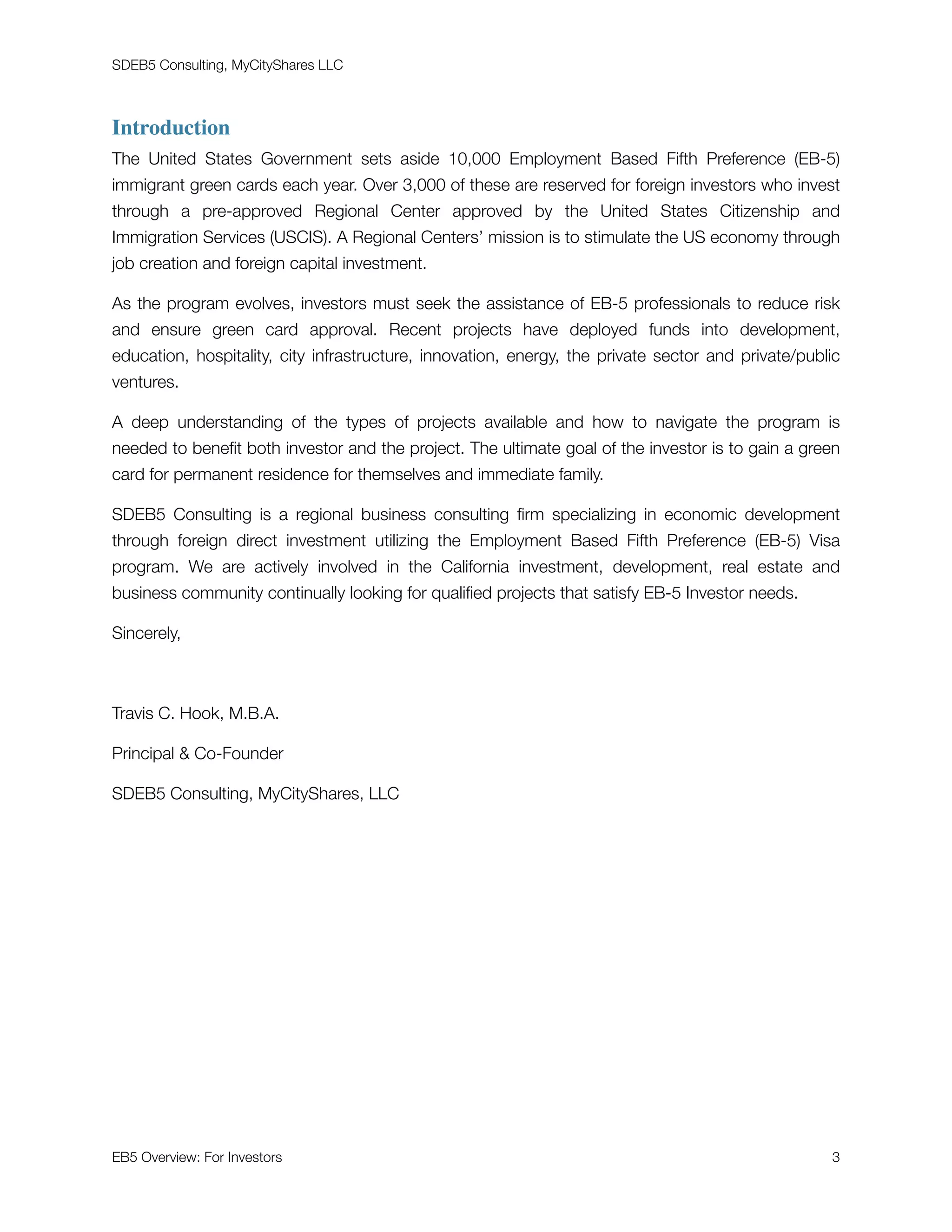 SDEB5 Consulting, MyCityShares LLC
Introduction
The United States Government sets aside 10,000 Employment Based Fifth Preference (EB-5)
immigrant green cards each year. Over 3,000 of these are reserved for foreign investors who invest
through a pre-approved Regional Center approved by the United States Citizenship and
Immigration Services (USCIS). A Regional Centers’ mission is to stimulate the US economy through
job creation and foreign capital investment.
As the program evolves, investors must seek the assistance of EB-5 professionals to reduce risk
and ensure green card approval. Recent projects have deployed funds into development,
education, hospitality, city infrastructure, innovation, energy, the private sector and private/public
ventures.
A deep understanding of the types of projects available and how to navigate the program is
needed to beneﬁt both investor and the project. The ultimate goal of the investor is to gain a green
card for permanent residence for themselves and immediate family.
SDEB5 Consulting is a regional business consulting ﬁrm specializing in economic development
through foreign direct investment utilizing the Employment Based Fifth Preference (EB-5) Visa
program. We are actively involved in the California investment, development, real estate and
business community continually looking for qualiﬁed projects that satisfy EB-5 Investor needs.
Sincerely,
Travis C. Hook, M.B.A.
Principal & Co-Founder
SDEB5 Consulting, MyCityShares, LLC
EB5 Overview: For Investors	 "3
 
