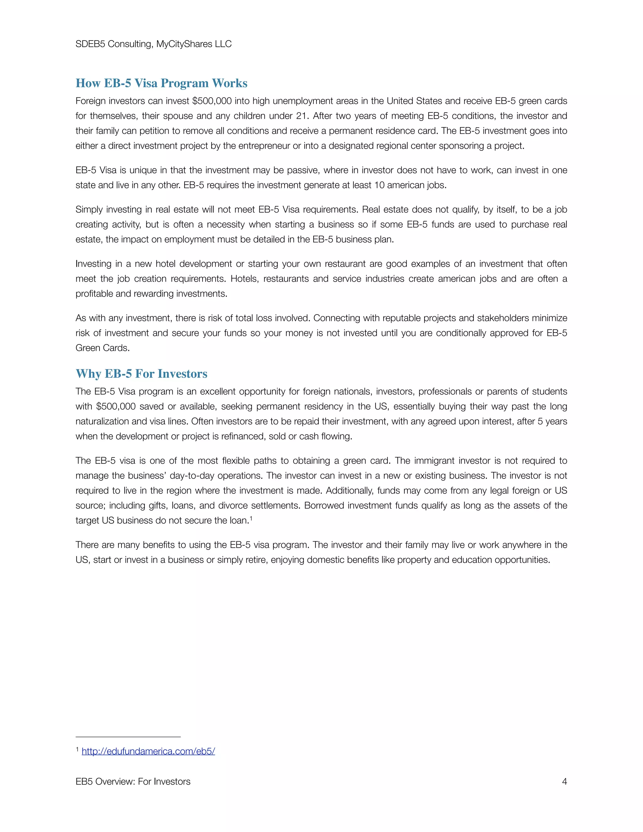 SDEB5 Consulting, MyCityShares LLC
How EB-5 Visa Program Works
Foreign investors can invest $500,000 into high unemployment areas in the United States and receive EB-5 green cards
for themselves, their spouse and any children under 21. After two years of meeting EB-5 conditions, the investor and
their family can petition to remove all conditions and receive a permanent residence card. The EB-5 investment goes into
either a direct investment project by the entrepreneur or into a designated regional center sponsoring a project.
EB-5 Visa is unique in that the investment may be passive, where in investor does not have to work, can invest in one
state and live in any other. EB-5 requires the investment generate at least 10 american jobs.
Simply investing in real estate will not meet EB-5 Visa requirements. Real estate does not qualify, by itself, to be a job
creating activity, but is often a necessity when starting a business so if some EB-5 funds are used to purchase real
estate, the impact on employment must be detailed in the EB-5 business plan.
Investing in a new hotel development or starting your own restaurant are good examples of an investment that often
meet the job creation requirements. Hotels, restaurants and service industries create american jobs and are often a
proﬁtable and rewarding investments.
As with any investment, there is risk of total loss involved. Connecting with reputable projects and stakeholders minimize
risk of investment and secure your funds so your money is not invested until you are conditionally approved for EB-5
Green Cards.
Why EB-5 For Investors
The EB-5 Visa program is an excellent opportunity for foreign nationals, investors, professionals or parents of students
with $500,000 saved or available, seeking permanent residency in the US, essentially buying their way past the long
naturalization and visa lines. Often investors are to be repaid their investment, with any agreed upon interest, after 5 years
when the development or project is reﬁnanced, sold or cash ﬂowing.
The EB-5 visa is one of the most ﬂexible paths to obtaining a green card. The immigrant investor is not required to
manage the business’ day-to-day operations. The investor can invest in a new or existing business. The investor is not
required to live in the region where the investment is made. Additionally, funds may come from any legal foreign or US
source; including gifts, loans, and divorce settlements. Borrowed investment funds qualify as long as the assets of the
target US business do not secure the loan.1
There are many beneﬁts to using the EB-5 visa program. The investor and their family may live or work anywhere in the
US, start or invest in a business or simply retire, enjoying domestic beneﬁts like property and education opportunities.
http://edufundamerica.com/eb5/1
EB5 Overview: For Investors	 "4
 