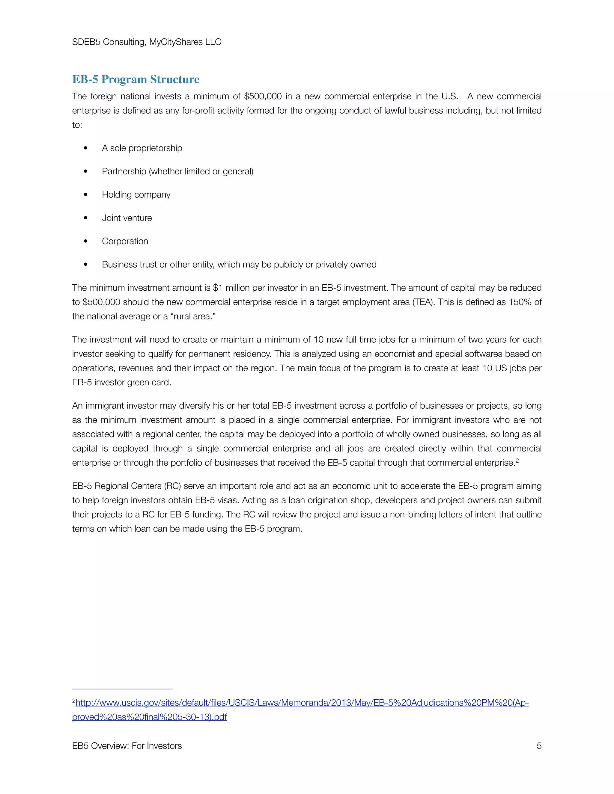 SDEB5 Consulting, MyCityShares LLC
EB-5 Program Structure
The foreign national invests a minimum of $500,000 in a new commercial enterprise in the U.S. A new commercial
enterprise is deﬁned as any for-proﬁt activity formed for the ongoing conduct of lawful business including, but not limited
to:
• A sole proprietorship
• Partnership (whether limited or general)
• Holding company
• Joint venture
• Corporation
• Business trust or other entity, which may be publicly or privately owned
The minimum investment amount is $1 million per investor in an EB-5 investment. The amount of capital may be reduced
to $500,000 should the new commercial enterprise reside in a target employment area (TEA). This is deﬁned as 150% of
the national average or a “rural area.”
The investment will need to create or maintain a minimum of 10 new full time jobs for a minimum of two years for each
investor seeking to qualify for permanent residency. This is analyzed using an economist and special softwares based on
operations, revenues and their impact on the region. The main focus of the program is to create at least 10 US jobs per
EB-5 investor green card.
An immigrant investor may diversify his or her total EB-5 investment across a portfolio of businesses or projects, so long
as the minimum investment amount is placed in a single commercial enterprise. For immigrant investors who are not
associated with a regional center, the capital may be deployed into a portfolio of wholly owned businesses, so long as all
capital is deployed through a single commercial enterprise and all jobs are created directly within that commercial
enterprise or through the portfolio of businesses that received the EB-5 capital through that commercial enterprise.2
EB-5 Regional Centers (RC) serve an important role and act as an economic unit to accelerate the EB-5 program aiming
to help foreign investors obtain EB-5 visas. Acting as a loan origination shop, developers and project owners can submit
their projects to a RC for EB-5 funding. The RC will review the project and issue a non-binding letters of intent that outline
terms on which loan can be made using the EB-5 program.
http://www.uscis.gov/sites/default/ﬁles/USCIS/Laws/Memoranda/2013/May/EB-5%20Adjudications%20PM%20(Ap2 -
proved%20as%20ﬁnal%205-30-13).pdf
EB5 Overview: For Investors	 "5
 