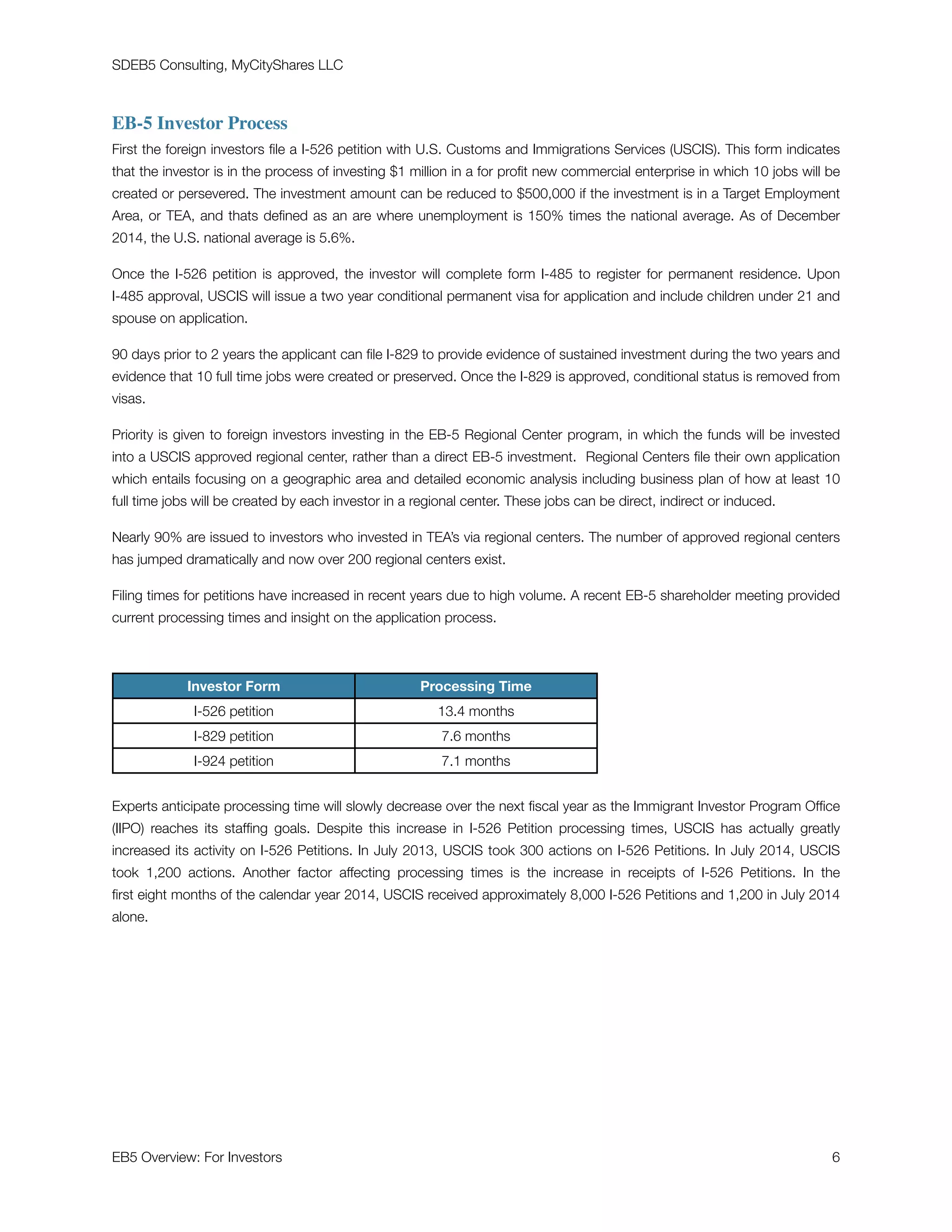 SDEB5 Consulting, MyCityShares LLC
EB-5 Investor Process
First the foreign investors ﬁle a I-526 petition with U.S. Customs and Immigrations Services (USCIS). This form indicates
that the investor is in the process of investing $1 million in a for proﬁt new commercial enterprise in which 10 jobs will be
created or persevered. The investment amount can be reduced to $500,000 if the investment is in a Target Employment
Area, or TEA, and thats deﬁned as an are where unemployment is 150% times the national average. As of December
2014, the U.S. national average is 5.6%.
Once the I-526 petition is approved, the investor will complete form I-485 to register for permanent residence. Upon
I-485 approval, USCIS will issue a two year conditional permanent visa for application and include children under 21 and
spouse on application.
90 days prior to 2 years the applicant can ﬁle I-829 to provide evidence of sustained investment during the two years and
evidence that 10 full time jobs were created or preserved. Once the I-829 is approved, conditional status is removed from
visas.
Priority is given to foreign investors investing in the EB-5 Regional Center program, in which the funds will be invested
into a USCIS approved regional center, rather than a direct EB-5 investment. Regional Centers ﬁle their own application
which entails focusing on a geographic area and detailed economic analysis including business plan of how at least 10
full time jobs will be created by each investor in a regional center. These jobs can be direct, indirect or induced.
Nearly 90% are issued to investors who invested in TEA’s via regional centers. The number of approved regional centers
has jumped dramatically and now over 200 regional centers exist.
Filing times for petitions have increased in recent years due to high volume. A recent EB-5 shareholder meeting provided
current processing times and insight on the application process.
Experts anticipate processing time will slowly decrease over the next ﬁscal year as the Immigrant Investor Program Ofﬁce
(IIPO) reaches its stafﬁng goals. Despite this increase in I-526 Petition processing times, USCIS has actually greatly
increased its activity on I-526 Petitions. In July 2013, USCIS took 300 actions on I-526 Petitions. In July 2014, USCIS
took 1,200 actions. Another factor affecting processing times is the increase in receipts of I-526 Petitions. In the
ﬁrst eight months of the calendar year 2014, USCIS received approximately 8,000 I-526 Petitions and 1,200 in July 2014
alone.
Investor Form Processing Time
I-526 petition 13.4 months
I-829 petition 7.6 months
I-924 petition 7.1 months
EB5 Overview: For Investors	 "6
 