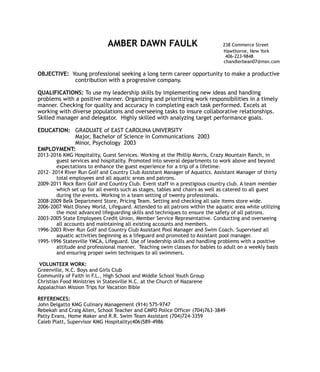 AMBER DAWN FAULK 238 Commerce Street
Hawthorne, New York
406-223-9848
chandlerbean07@msn.com
OBJECTIVE: Young professional seeking a long term career opportunity to make a productive
contribution with a progressive company.
QUALIFICATIONS: To use my leadership skills by implementing new ideas and handling
problems with a positive manner. Organizing and prioritizing work responsibilities in a timely
manner. Checking for quality and accuracy in completing each task performed. Excels at
working with diverse populations and overseeing tasks to insure collaborative relationships.
Skilled manager and delegator. Highly skilled with analyzing target performance goals.
EDUCATION: GRADUATE of EAST CAROLINA UNIVERSITY
Major, Bachelor of Science in Communications 2003
Minor, Psychology 2003
EMPLOYMENT:
2013-2016 KMG Hospitality, Guest Services. Working at the Phillip Morris, Crazy Mountain Ranch, in
guest services and hospitality. Promoted into several departments to work above and beyond
expectations to enhance the guest experience for a trip of a lifetime.
2012- 2014 River Run Golf and Country Club Assistant Manager of Aquatics. Assistant Manager of thirty
total employees and all aquatic areas and patrons.
2009-2011 Rock Barn Golf and Country Club. Event staff in a prestigious country club. A team member
which set up for all events such as stages, tables and chairs as well as catered to all guest
during the events. Working in a team setting of twenty professionals.
2008-2009 Belk Department Store, Pricing Team. Setting and checking all sale items store wide.
2006-2007 Walt Disney World, Lifeguard. Attended to all patrons within the aquatic area while utilizing
the most advanced lifeguarding skills and techniques to ensure the safety of all patrons.
2003-2005 State Employees Credit Union, Member Service Representative. Conducting and overseeing
all accounts and maintaining all existing accounts and members.
1996-2003 River Run Golf and Country Club Assistant Pool Manager and Swim Coach. Supervised all
aquatic activities beginning as a lifeguard and promoted to Assistant pool manager.
1995-1996 Statesville YMCA, Lifeguard. Use of leadership skills and handling problems with a positive
attitude and professional manner. Teaching swim classes for babies to adult on a weekly basis
and ensuring proper swim techniques to all swimmers.
VOLUNTEER WORK:
Greenville, N.C. Boys and Girls Club
Community of Faith in F.L., High School and Middle School Youth Group
Christian Food Ministries in Statesville N.C. at the Church of Nazarene
Appalachian Mission Trips for Vacation Bible
REFERENCES:
John Delgatto KMG Culinary Management (914) 575-9747
Rebekah and Craig Allen, School Teacher and CMPD Police Officer (704)763-3849
Patty Evans, Home Maker and R.R. Swim Team Assistant (704)724-3359
Caleb Platt, Supervisor KMG Hospitality(406)589-4986
 