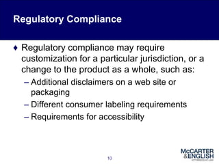 Regulatory Compliance
♦ Regulatory compliance may require
customization for a particular jurisdiction, or a
change to the product as a whole, such as:
– Additional disclaimers on a web site or
packaging
– Different consumer labeling requirements
– Requirements for accessibility
10
 