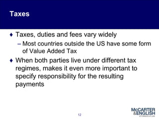 Taxes
♦ Taxes, duties and fees vary widely
– Most countries outside the US have some form
of Value Added Tax
♦ When both parties live under different tax
regimes, makes it even more important to
specify responsibility for the resulting
payments
12
 
