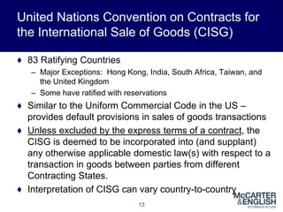 United Nations Convention on Contracts for
the International Sale of Goods (CISG)
♦ 83 Ratifying Countries
– Major Exceptions: Hong Kong, India, South Africa, Taiwan, and
the United Kingdom
– Some have ratified with reservations
♦ Similar to the Uniform Commercial Code in the US –
provides default provisions in sales of goods transactions
♦ Unless excluded by the express terms of a contract, the
CISG is deemed to be incorporated into (and supplant)
any otherwise applicable domestic law(s) with respect to a
transaction in goods between parties from different
Contracting States.
♦ Interpretation of CISG can vary country-to-country
13
 