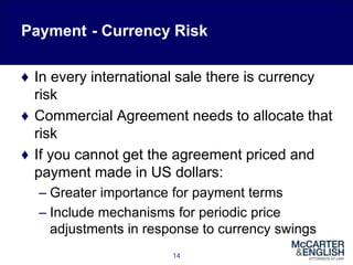Payment - Currency Risk
♦ In every international sale there is currency
risk
♦ Commercial Agreement needs to allocate that
risk
♦ If you cannot get the agreement priced and
payment made in US dollars:
– Greater importance for payment terms
– Include mechanisms for periodic price
adjustments in response to currency swings
14
 
