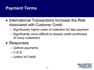 Payment Terms
♦ International Transactions Increase the Risk
Associated with Customer Credit
– Significantly higher costs of collection for late payment
– Significantly more difficult to assess credit worthiness
of many customers
♦ Responses
– Upfront payments
– C.O.D.
– Letters of Credit
15
 