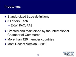 Incoterms
♦ Standardized trade definitions
♦ 3 Letters Each
– EXW, FAC, FAS
♦ Created and maintained by the International
Chamber of Commerce
♦ More than 120 member countries
♦ Most Recent Version – 2010
16
 