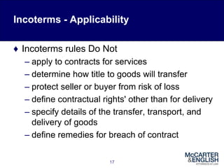 Incoterms - Applicability
♦ Incoterms rules Do Not
– apply to contracts for services
– determine how title to goods will transfer
– protect seller or buyer from risk of loss
– define contractual rights' other than for delivery
– specify details of the transfer, transport, and
delivery of goods
– define remedies for breach of contract
17
 