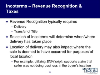 Incoterms – Revenue Recognition &
Taxes
♦ Revenue Recognition typically requires
– Delivery
– Transfer of Title
♦ Selection of Incoterms will determine when/where
delivery has taken place
♦ Location of delivery may also impact where the
sale is deemed to have occurred for purposes of
local taxation
– For example, utilizing EXW origin supports claim that
seller was not doing business in the buyer’s location
21
 