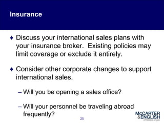 25
♦ Discuss your international sales plans with
your insurance broker. Existing policies may
limit coverage or exclude it entirely.
♦ Consider other corporate changes to support
international sales.
– Will you be opening a sales office?
– Will your personnel be traveling abroad
frequently?
Insurance
 