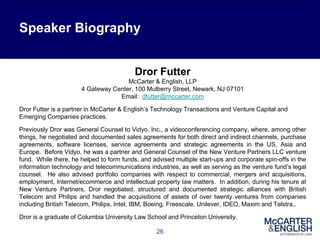 26
Dror Futter
McCarter & English, LLP
4 Gateway Center, 100 Mulberry Street, Newark, NJ 07101
Email: dfutter@mccarter.com
Dror Futter is a partner in McCarter & English’s Technology Transactions and Venture Capital and
Emerging Companies practices.
Previously Dror was General Counsel to Vidyo, Inc., a videoconferencing company, where, among other
things, he negotiated and documented sales agreements for both direct and indirect channels, purchase
agreements, software licenses, service agreements and strategic agreements in the US, Asia and
Europe. Before Vidyo, he was a partner and General Counsel of the New Venture Partners LLC venture
fund. While there, he helped to form funds, and advised multiple start-ups and corporate spin-offs in the
information technology and telecommunications industries, as well as serving as the venture fund’s legal
counsel. He also advised portfolio companies with respect to commercial, mergers and acquisitions,
employment, Internet/ecommerce and intellectual property law matters. In addition, during his tenure at
New Venture Partners, Dror negotiated, structured and documented strategic alliances with British
Telecom and Philips and handled the acquisitions of assets of over twenty ventures from companies
including British Telecom, Philips, Intel, IBM, Boeing, Freescale, Unilever, IDEO, Maxim and Telstra..
Dror is a graduate of Columbia University Law School and Princeton University.
Speaker Biography
 
