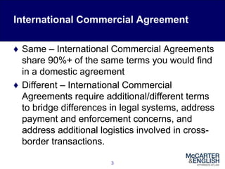 International Commercial Agreement
♦ Same – International Commercial Agreements
share 90%+ of the same terms you would find
in a domestic agreement
♦ Different – International Commercial
Agreements require additional/different terms
to bridge differences in legal systems, address
payment and enforcement concerns, and
address additional logistics involved in cross-
border transactions.
3
 
